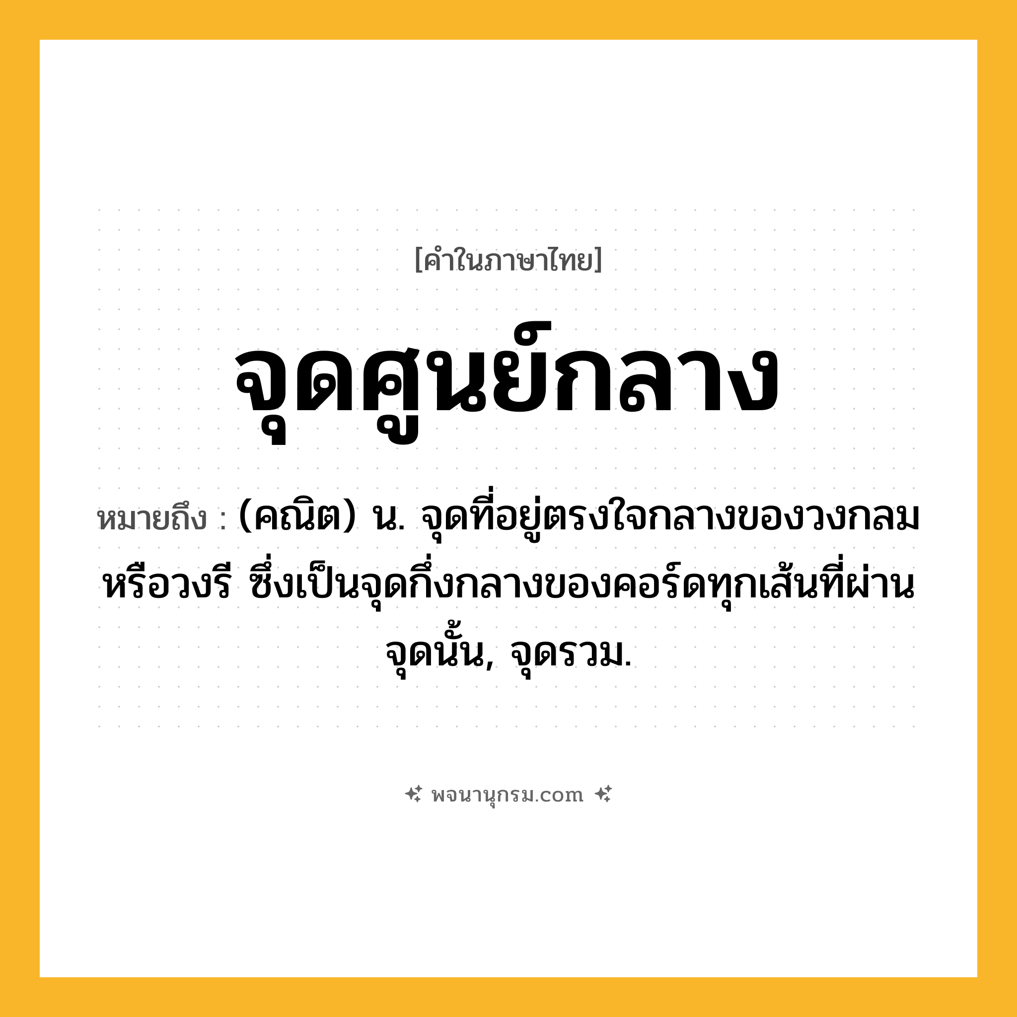 จุดศูนย์กลาง ความหมาย หมายถึงอะไร?, คำในภาษาไทย จุดศูนย์กลาง หมายถึง (คณิต) น. จุดที่อยู่ตรงใจกลางของวงกลมหรือวงรี ซึ่งเป็นจุดกึ่งกลางของคอร์ดทุกเส้นที่ผ่านจุดนั้น, จุดรวม.