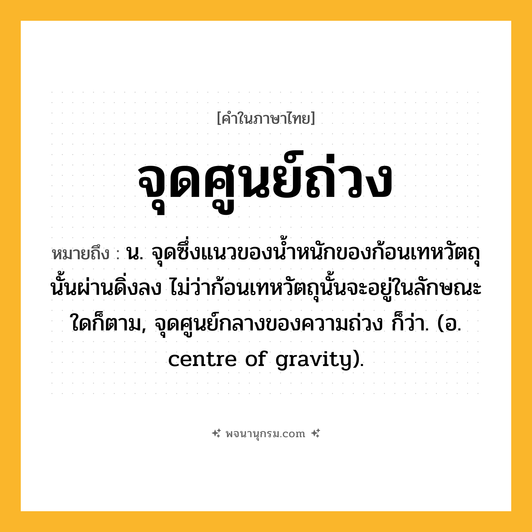 จุดศูนย์ถ่วง ความหมาย หมายถึงอะไร?, คำในภาษาไทย จุดศูนย์ถ่วง หมายถึง น. จุดซึ่งแนวของนํ้าหนักของก้อนเทหวัตถุนั้นผ่านดิ่งลง ไม่ว่าก้อนเทหวัตถุนั้นจะอยู่ในลักษณะใดก็ตาม, จุดศูนย์กลางของความถ่วง ก็ว่า. (อ. centre of gravity).
