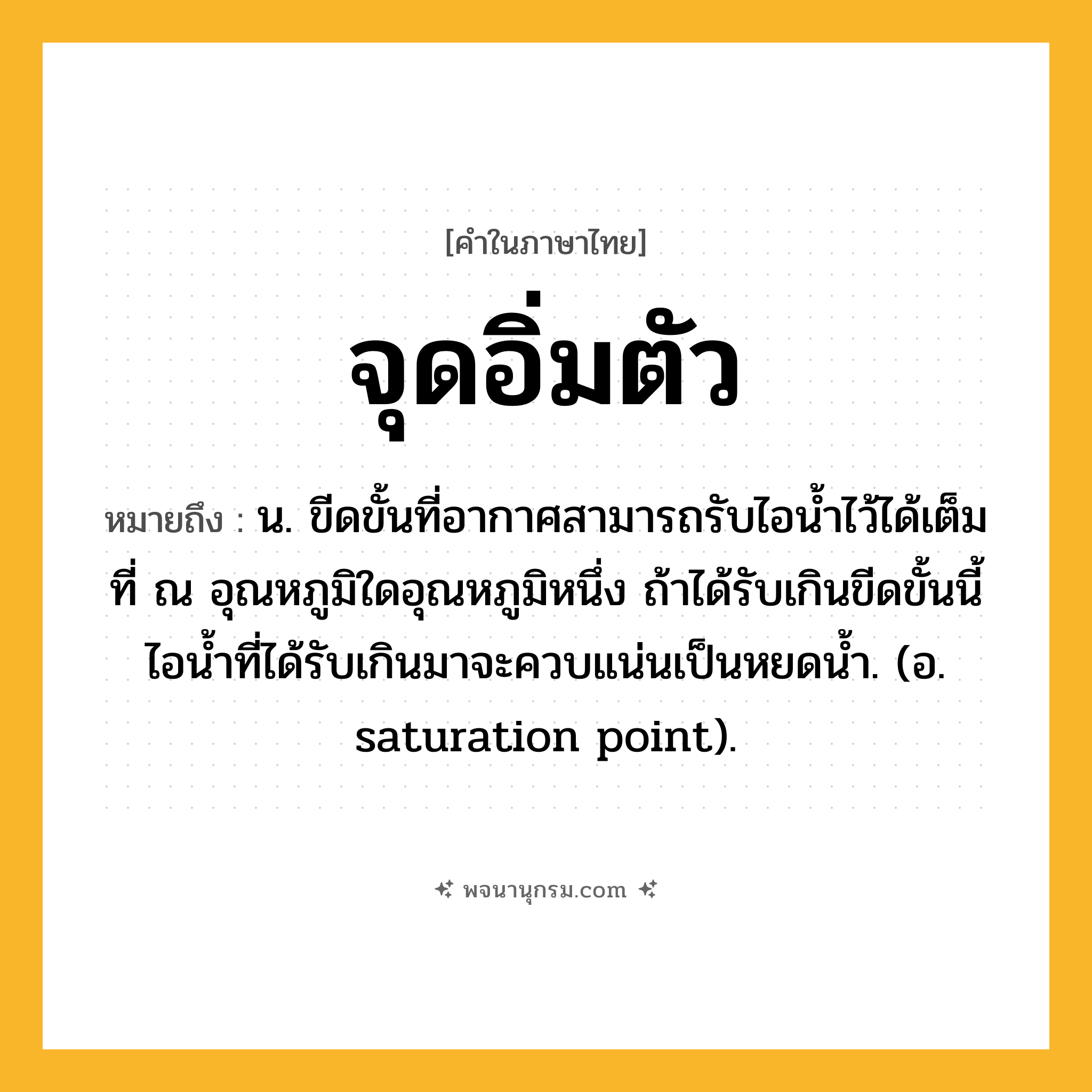 จุดอิ่มตัว ความหมาย หมายถึงอะไร?, คำในภาษาไทย จุดอิ่มตัว หมายถึง น. ขีดขั้นที่อากาศสามารถรับไอนํ้าไว้ได้เต็มที่ ณ อุณหภูมิใดอุณหภูมิหนึ่ง ถ้าได้รับเกินขีดขั้นนี้ ไอนํ้าที่ได้รับเกินมาจะควบแน่นเป็นหยดนํ้า. (อ. saturation point).