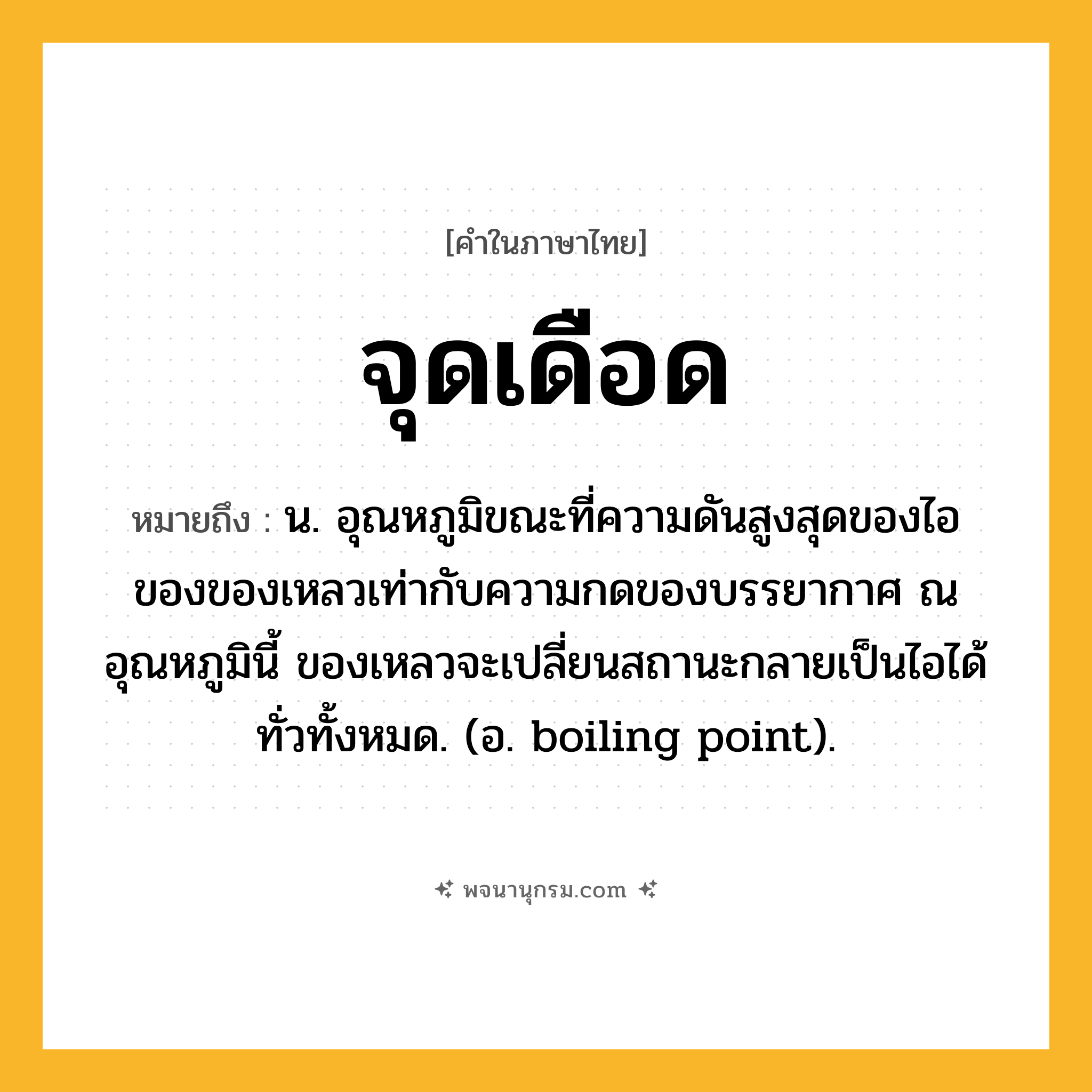 จุดเดือด ความหมาย หมายถึงอะไร?, คำในภาษาไทย จุดเดือด หมายถึง น. อุณหภูมิขณะที่ความดันสูงสุดของไอของของเหลวเท่ากับความกดของบรรยากาศ ณ อุณหภูมินี้ ของเหลวจะเปลี่ยนสถานะกลายเป็นไอได้ทั่วทั้งหมด. (อ. boiling point).