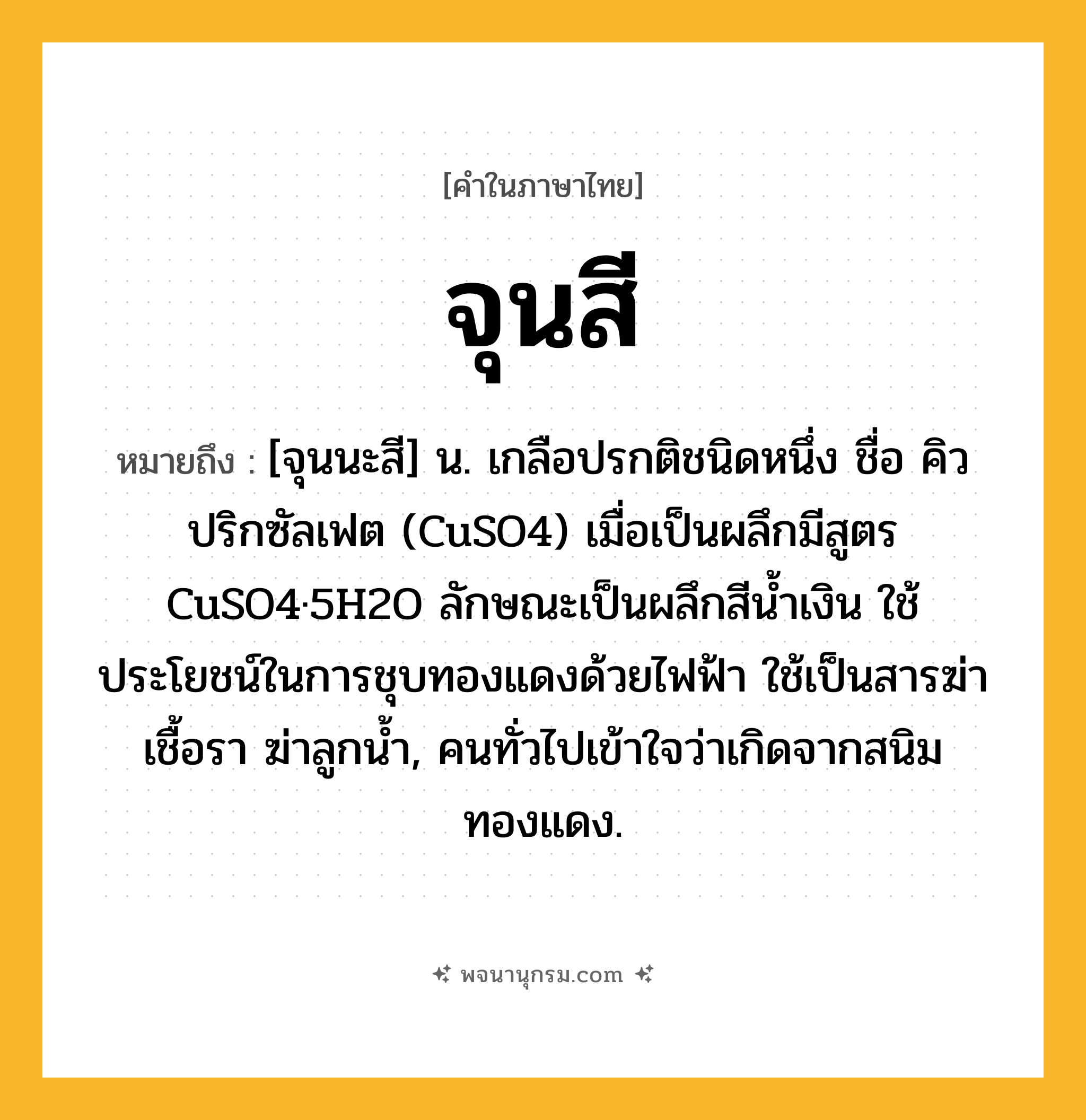 จุนสี ความหมาย หมายถึงอะไร?, คำในภาษาไทย จุนสี หมายถึง [จุนนะสี] น. เกลือปรกติชนิดหนึ่ง ชื่อ คิวปริกซัลเฟต (CuSO4) เมื่อเป็นผลึกมีสูตร CuSO4·5H2O ลักษณะเป็นผลึกสีนํ้าเงิน ใช้ประโยชน์ในการชุบทองแดงด้วยไฟฟ้า ใช้เป็นสารฆ่าเชื้อรา ฆ่าลูกนํ้า, คนทั่วไปเข้าใจว่าเกิดจากสนิมทองแดง.