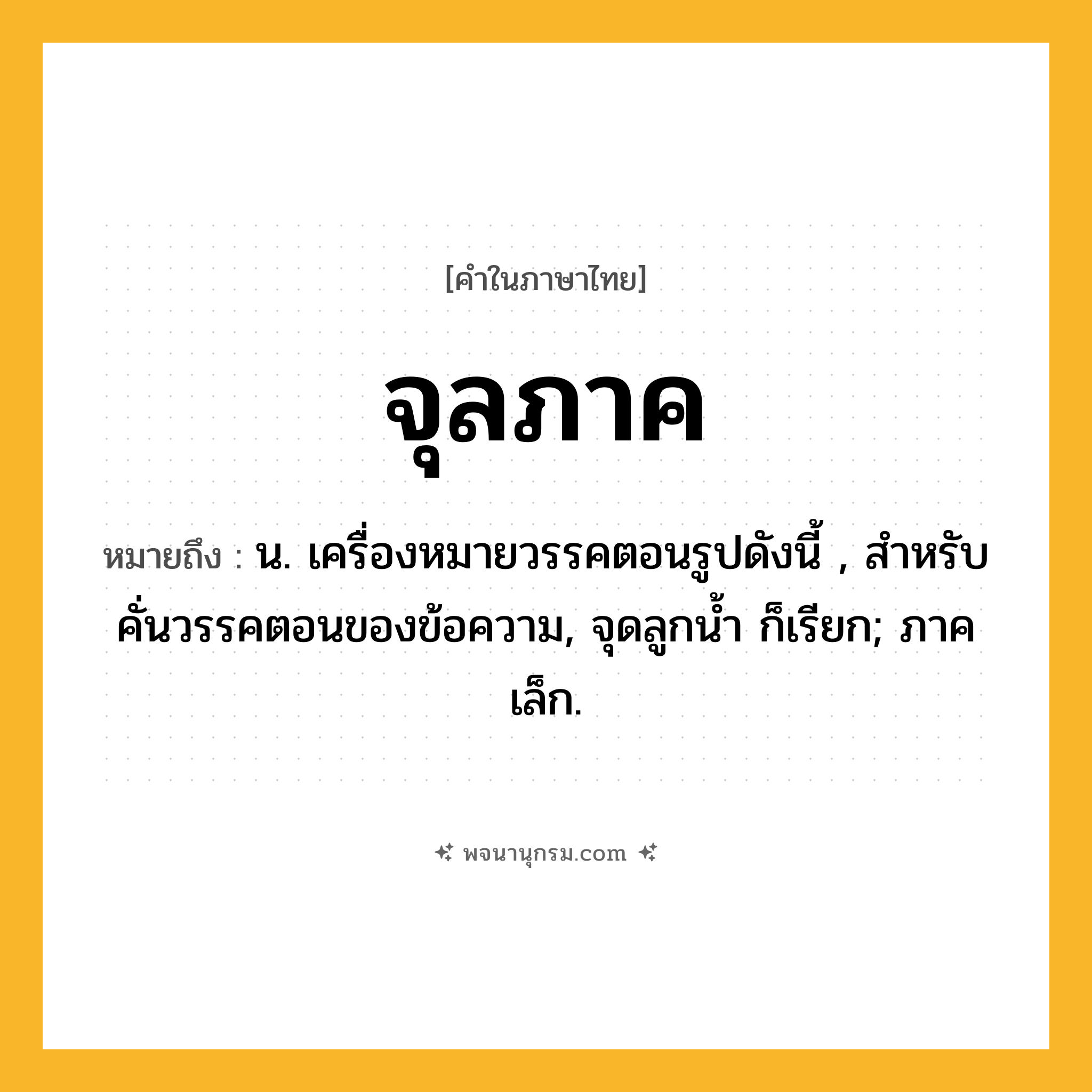 จุลภาค ความหมาย หมายถึงอะไร?, คำในภาษาไทย จุลภาค หมายถึง น. เครื่องหมายวรรคตอนรูปดังนี้ , สำหรับคั่นวรรคตอนของข้อความ, จุดลูกนํ้า ก็เรียก; ภาคเล็ก.