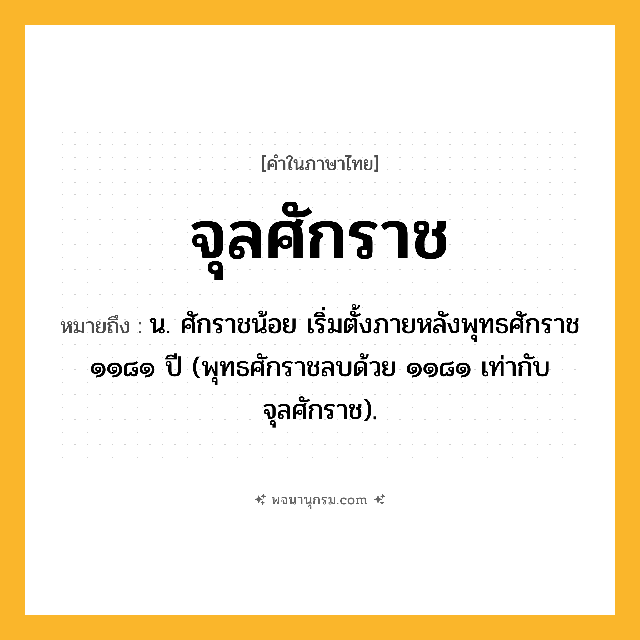 จุลศักราช ความหมาย หมายถึงอะไร?, คำในภาษาไทย จุลศักราช หมายถึง น. ศักราชน้อย เริ่มตั้งภายหลังพุทธศักราช ๑๑๘๑ ปี (พุทธศักราชลบด้วย ๑๑๘๑ เท่ากับจุลศักราช).