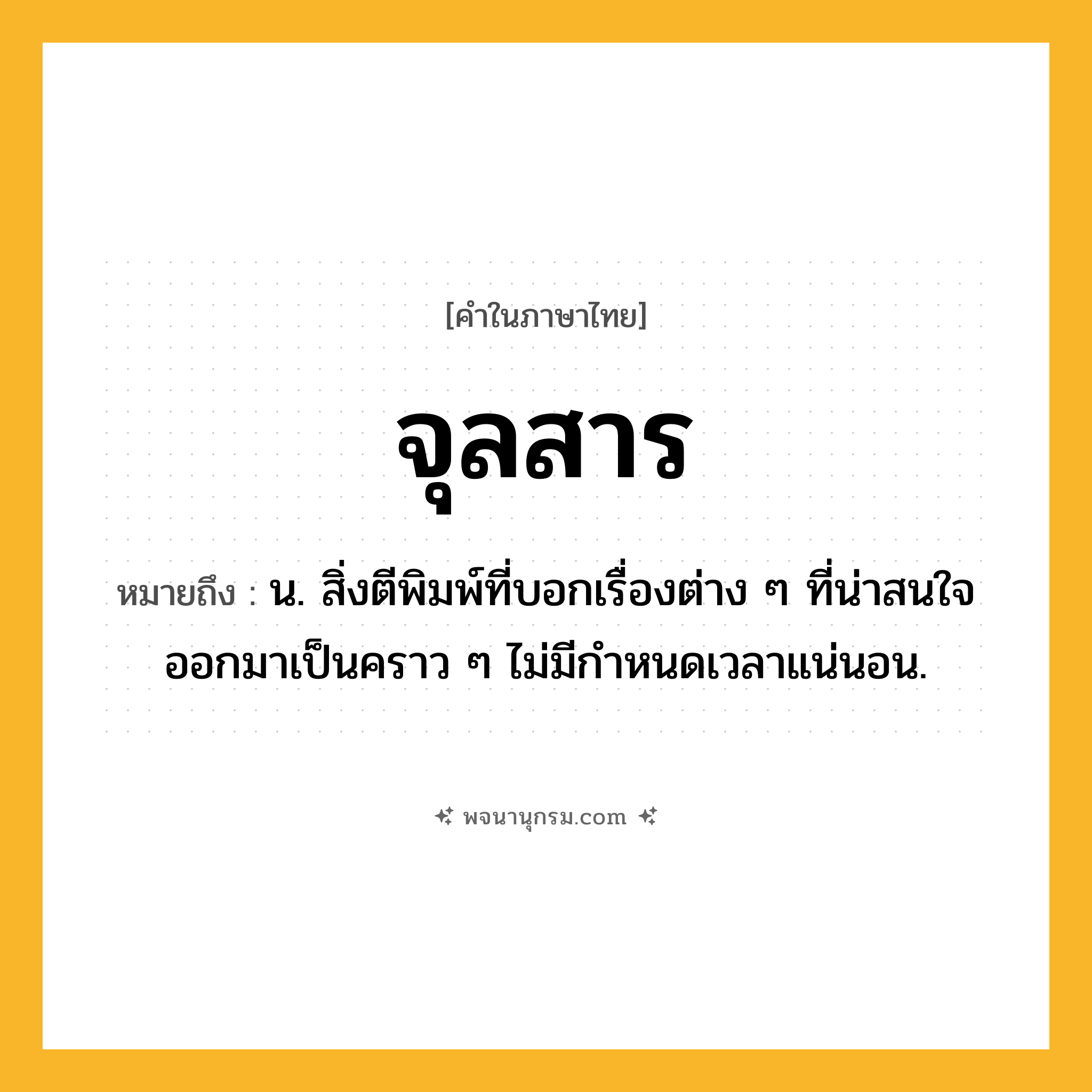 จุลสาร ความหมาย หมายถึงอะไร?, คำในภาษาไทย จุลสาร หมายถึง น. สิ่งตีพิมพ์ที่บอกเรื่องต่าง ๆ ที่น่าสนใจ ออกมาเป็นคราว ๆ ไม่มีกําหนดเวลาแน่นอน.