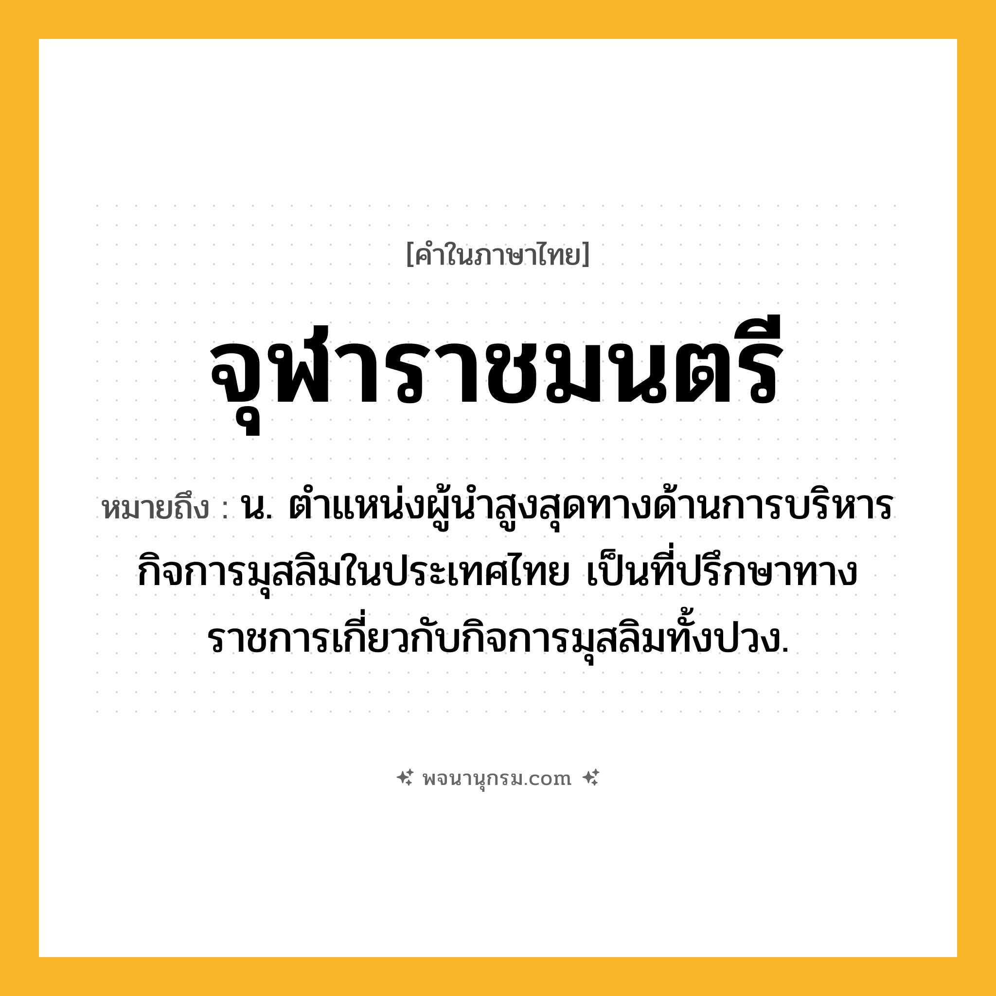 จุฬาราชมนตรี ความหมาย หมายถึงอะไร?, คำในภาษาไทย จุฬาราชมนตรี หมายถึง น. ตำแหน่งผู้นำสูงสุดทางด้านการบริหารกิจการมุสลิมในประเทศไทย เป็นที่ปรึกษาทางราชการเกี่ยวกับกิจการมุสลิมทั้งปวง.