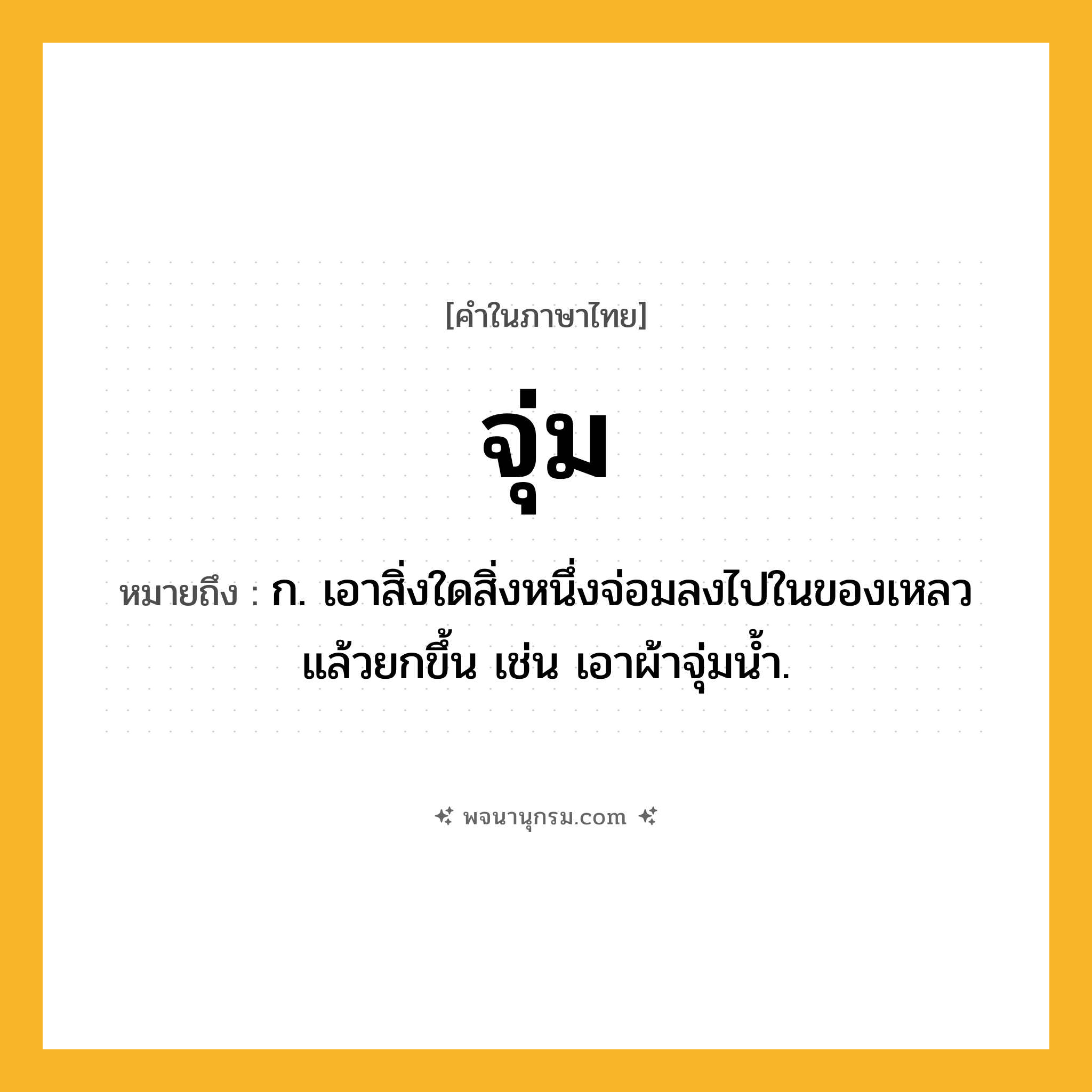 จุ่ม ความหมาย หมายถึงอะไร?, คำในภาษาไทย จุ่ม หมายถึง ก. เอาสิ่งใดสิ่งหนึ่งจ่อมลงไปในของเหลวแล้วยกขึ้น เช่น เอาผ้าจุ่มนํ้า.