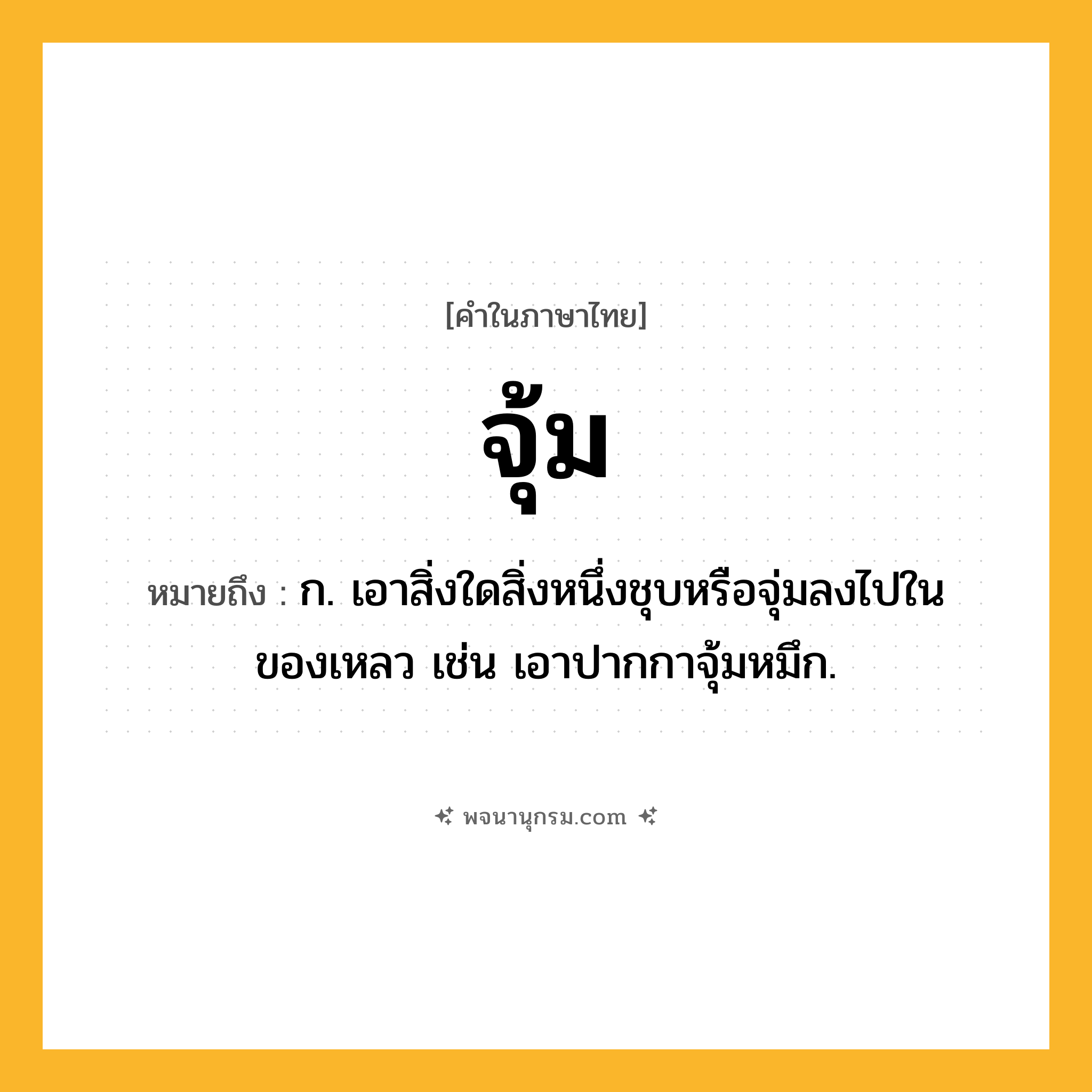 จุ้ม ความหมาย หมายถึงอะไร?, คำในภาษาไทย จุ้ม หมายถึง ก. เอาสิ่งใดสิ่งหนึ่งชุบหรือจุ่มลงไปในของเหลว เช่น เอาปากกาจุ้มหมึก.