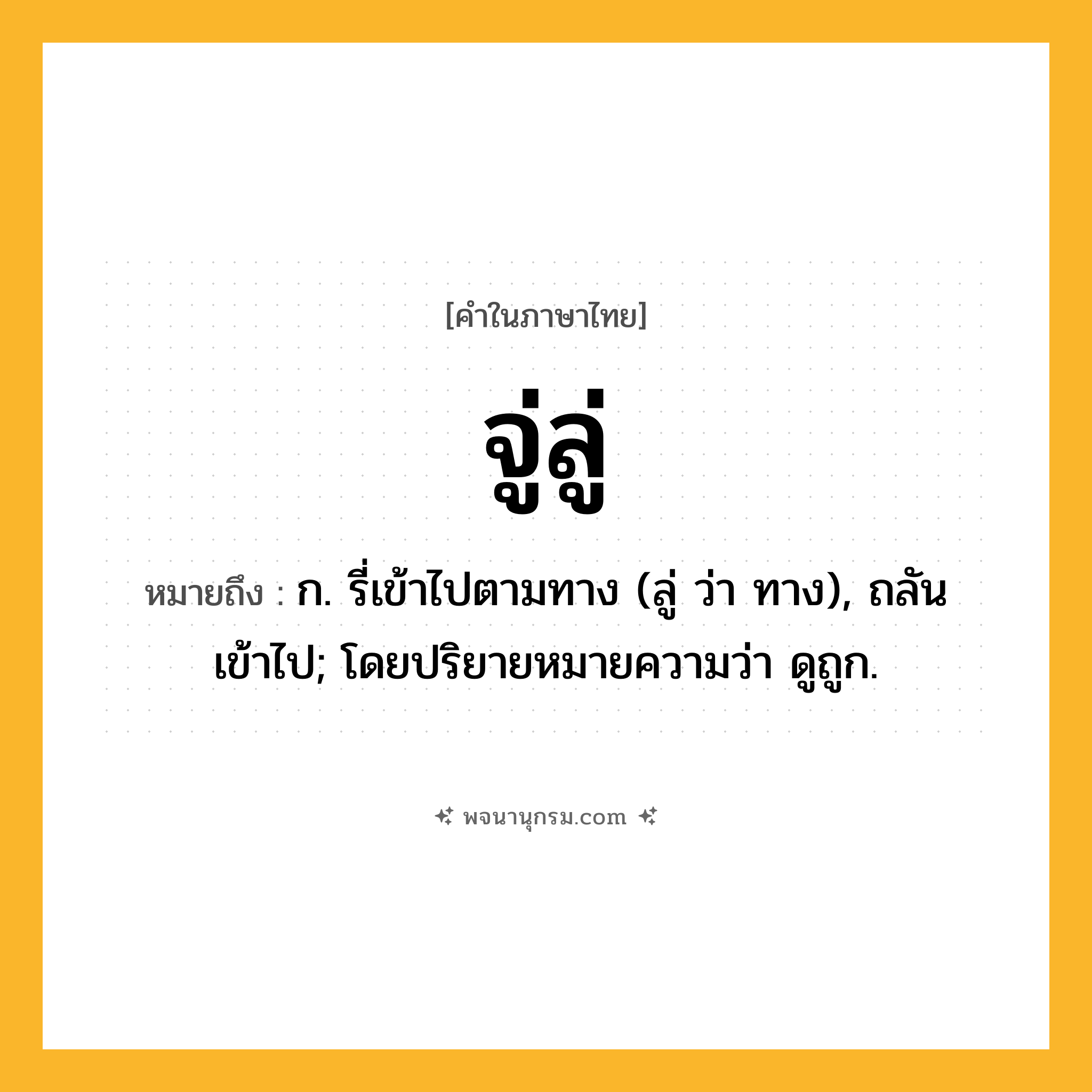 จู่ลู่ ความหมาย หมายถึงอะไร?, คำในภาษาไทย จู่ลู่ หมายถึง ก. รี่เข้าไปตามทาง (ลู่ ว่า ทาง), ถลันเข้าไป; โดยปริยายหมายความว่า ดูถูก.