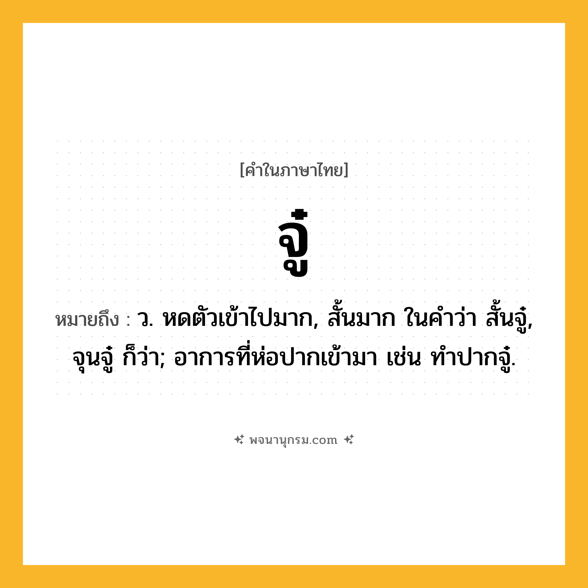จู๋ ความหมาย หมายถึงอะไร?, คำในภาษาไทย จู๋ หมายถึง ว. หดตัวเข้าไปมาก, สั้นมาก ในคําว่า สั้นจู๋, จุนจู๋ ก็ว่า; อาการที่ห่อปากเข้ามา เช่น ทําปากจู๋.