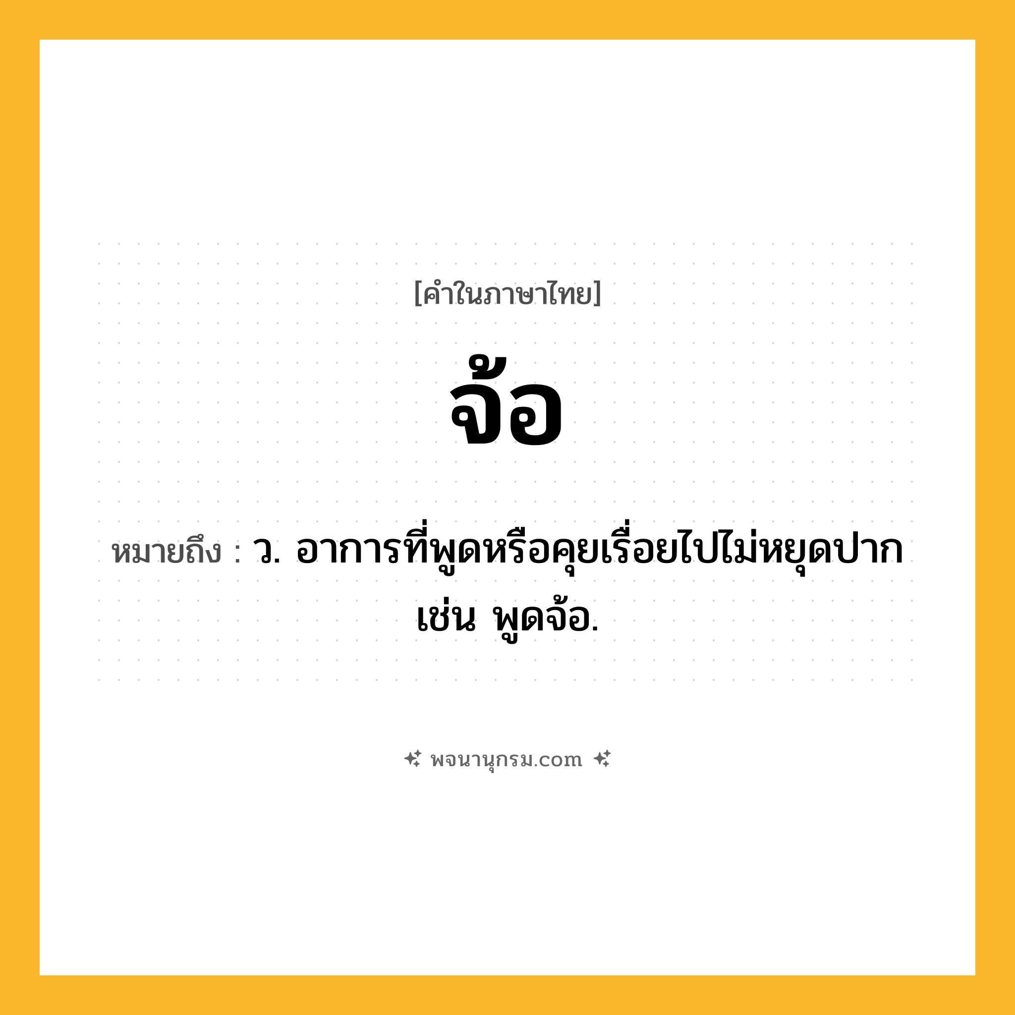 จ้อ ความหมาย หมายถึงอะไร?, คำในภาษาไทย จ้อ หมายถึง ว. อาการที่พูดหรือคุยเรื่อยไปไม่หยุดปาก เช่น พูดจ้อ.