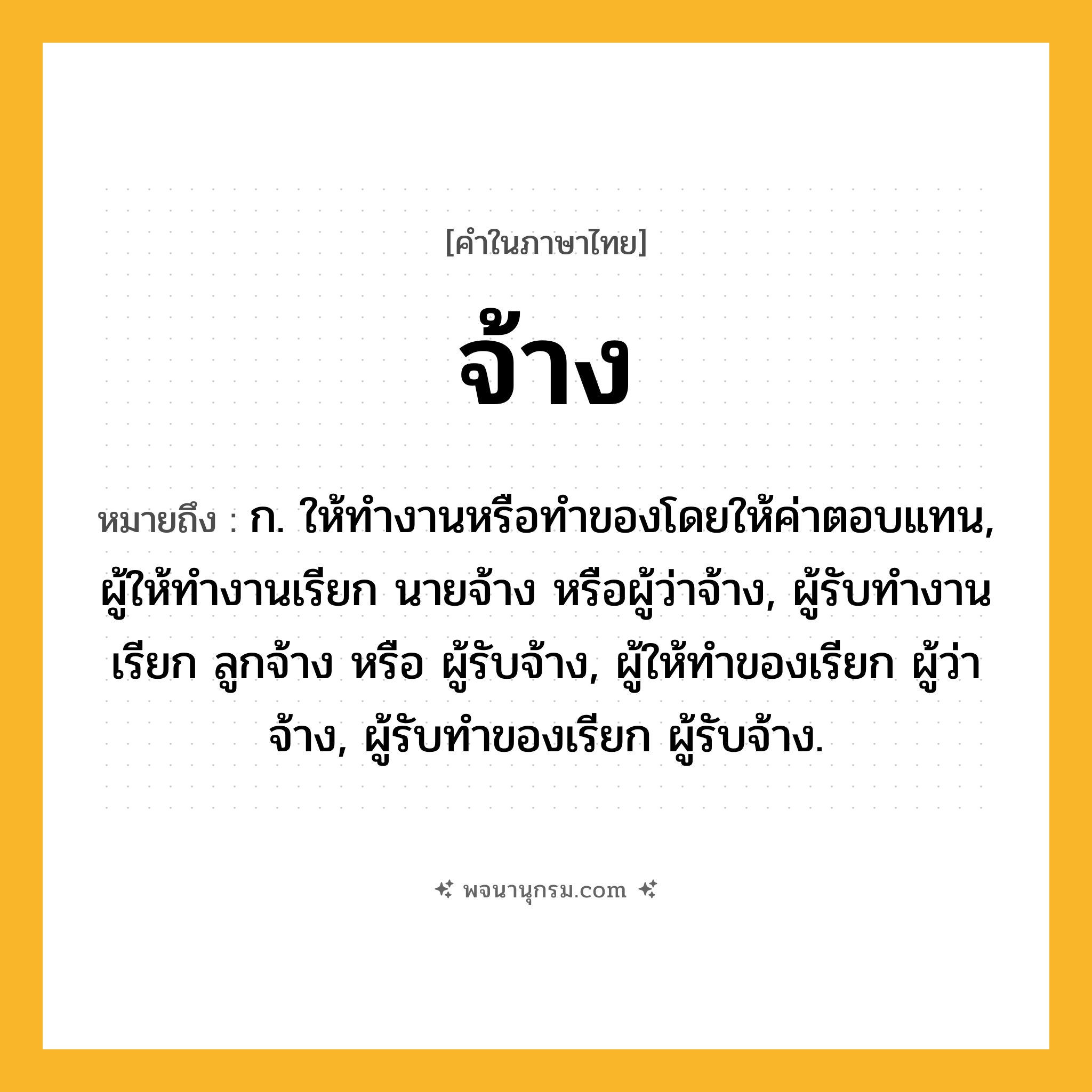 จ้าง ความหมาย หมายถึงอะไร?, คำในภาษาไทย จ้าง หมายถึง ก. ให้ทํางานหรือทําของโดยให้ค่าตอบแทน, ผู้ให้ทํางานเรียก นายจ้าง หรือผู้ว่าจ้าง, ผู้รับทํางานเรียก ลูกจ้าง หรือ ผู้รับจ้าง, ผู้ให้ทําของเรียก ผู้ว่าจ้าง, ผู้รับทําของเรียก ผู้รับจ้าง.