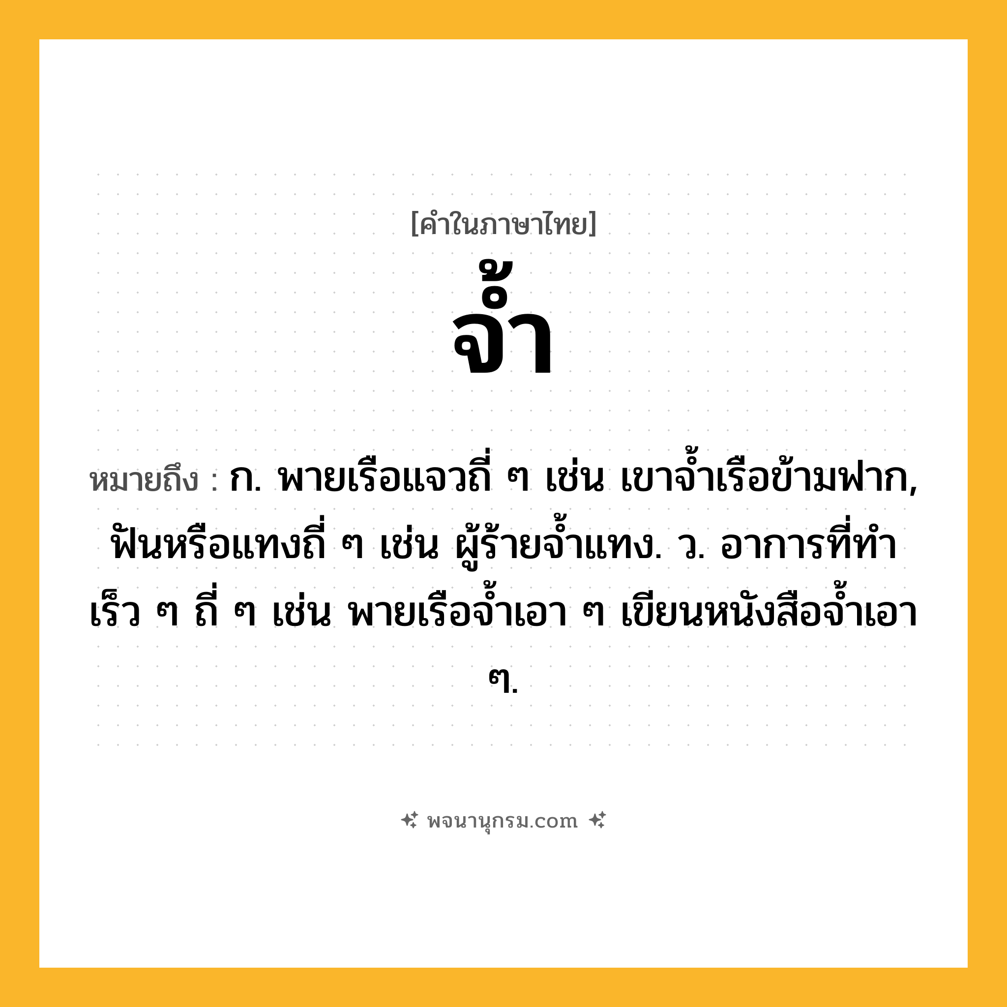 จ้ำ ความหมาย หมายถึงอะไร?, คำในภาษาไทย จ้ำ หมายถึง ก. พายเรือแจวถี่ ๆ เช่น เขาจ้ำเรือข้ามฟาก, ฟันหรือแทงถี่ ๆ เช่น ผู้ร้ายจ้ำแทง. ว. อาการที่ทำเร็ว ๆ ถี่ ๆ เช่น พายเรือจ้ำเอา ๆ เขียนหนังสือจ้ำเอา ๆ.