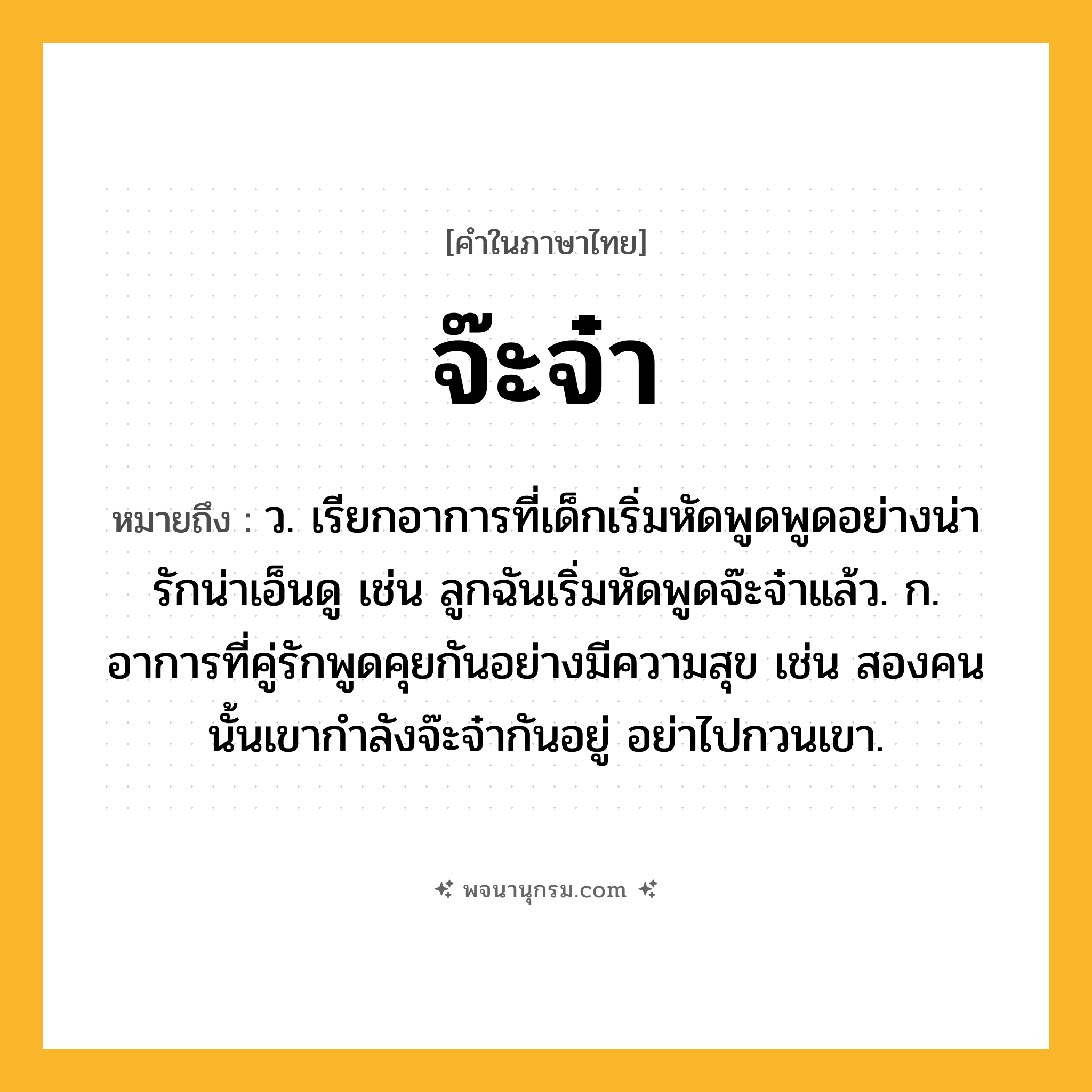 จ๊ะจ๋า ความหมาย หมายถึงอะไร?, คำในภาษาไทย จ๊ะจ๋า หมายถึง ว. เรียกอาการที่เด็กเริ่มหัดพูดพูดอย่างน่ารักน่าเอ็นดู เช่น ลูกฉันเริ่มหัดพูดจ๊ะจ๋าแล้ว. ก. อาการที่คู่รักพูดคุยกันอย่างมีความสุข เช่น สองคนนั้นเขากำลังจ๊ะจ๋ากันอยู่ อย่าไปกวนเขา.
