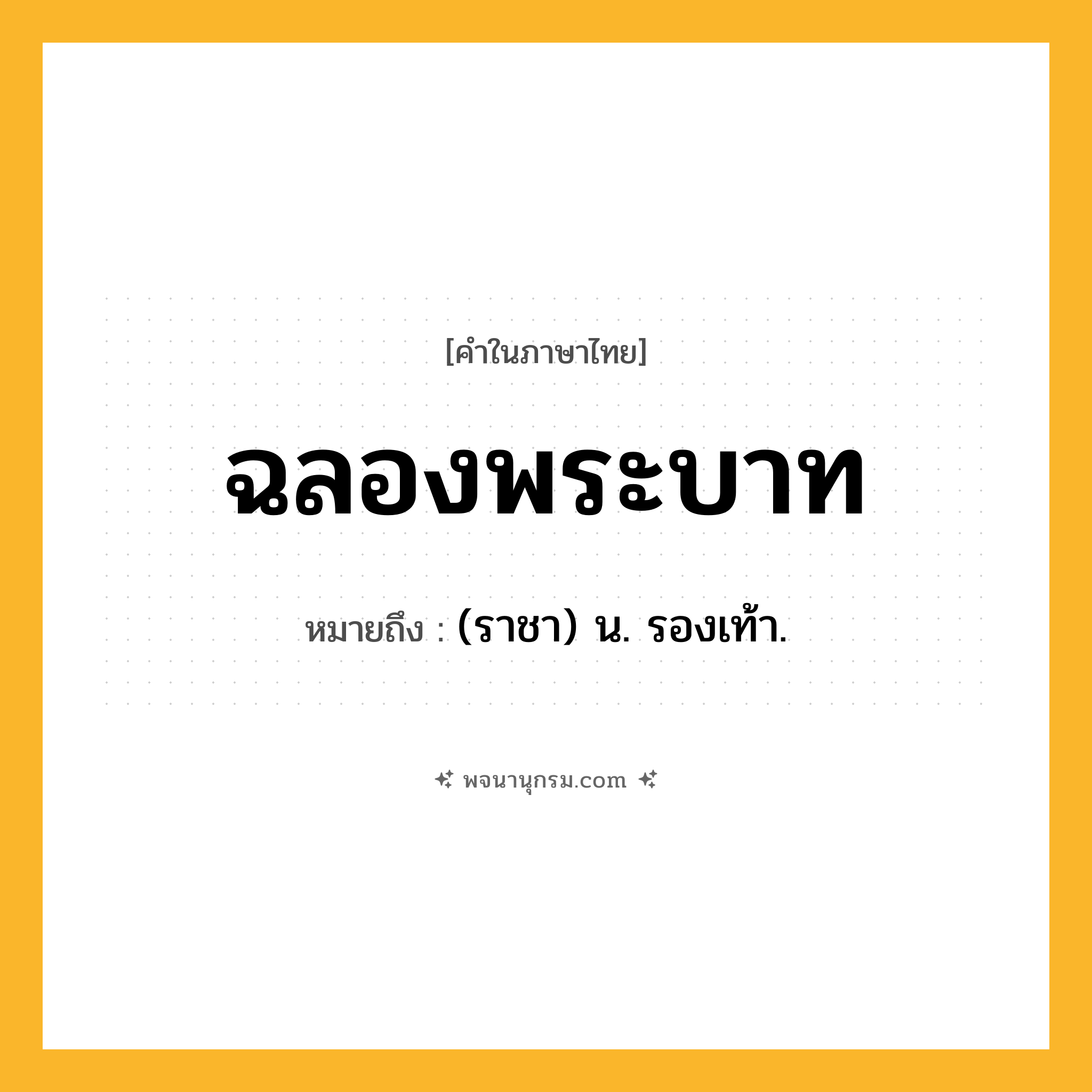 ฉลองพระบาท ความหมาย หมายถึงอะไร?, คำในภาษาไทย ฉลองพระบาท หมายถึง (ราชา) น. รองเท้า.