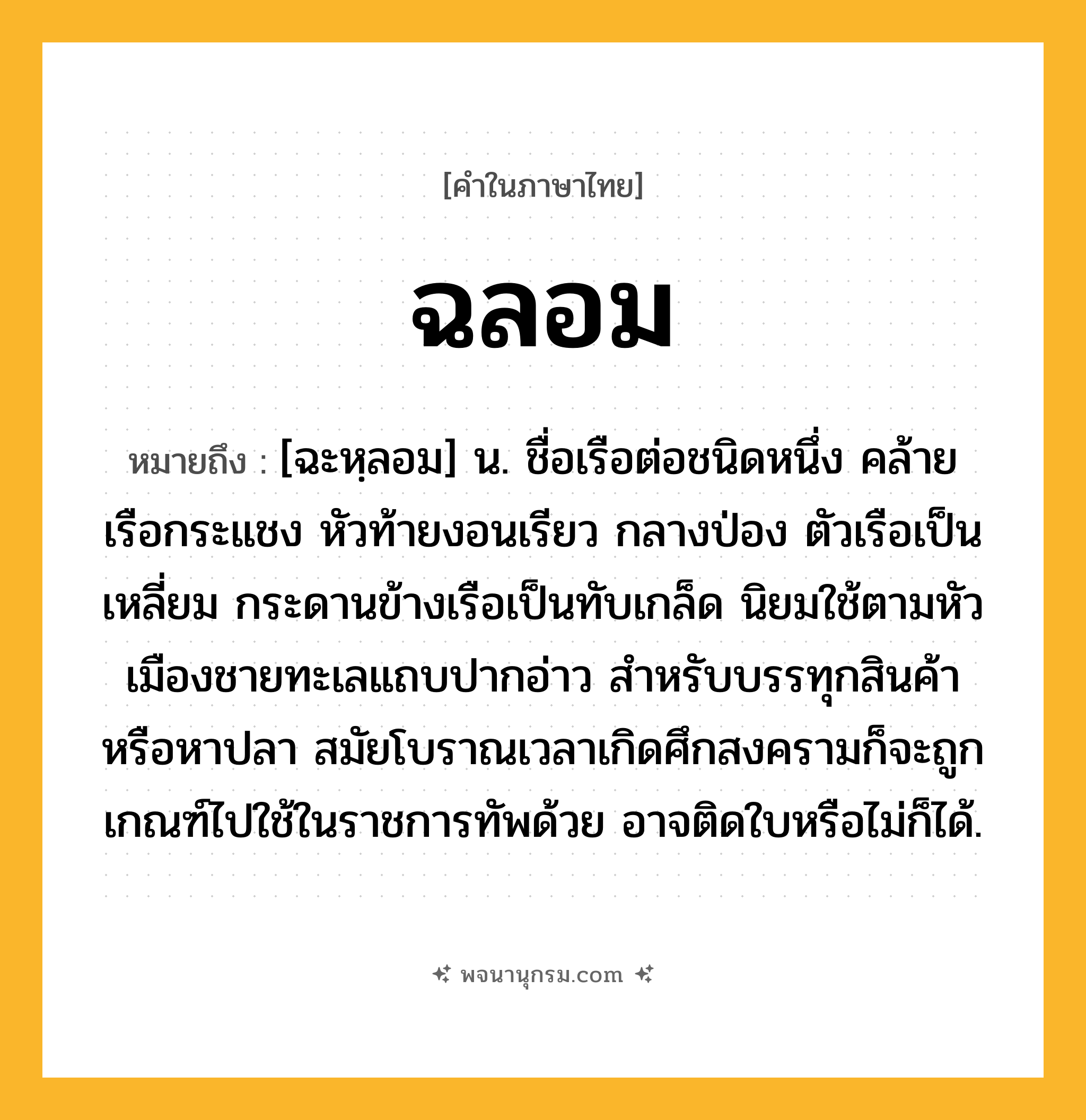 ฉลอม ความหมาย หมายถึงอะไร?, คำในภาษาไทย ฉลอม หมายถึง [ฉะหฺลอม] น. ชื่อเรือต่อชนิดหนึ่ง คล้ายเรือกระแชง หัวท้ายงอนเรียว กลางป่อง ตัวเรือเป็นเหลี่ยม กระดานข้างเรือเป็นทับเกล็ด นิยมใช้ตามหัวเมืองชายทะเลแถบปากอ่าว สำหรับบรรทุกสินค้าหรือหาปลา สมัยโบราณเวลาเกิดศึกสงครามก็จะถูกเกณฑ์ไปใช้ในราชการทัพด้วย อาจติดใบหรือไม่ก็ได้.