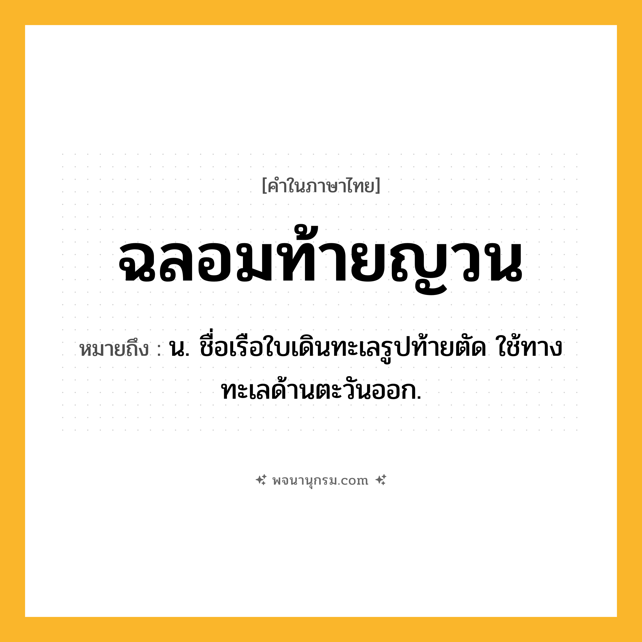 ฉลอมท้ายญวน ความหมาย หมายถึงอะไร?, คำในภาษาไทย ฉลอมท้ายญวน หมายถึง น. ชื่อเรือใบเดินทะเลรูปท้ายตัด ใช้ทางทะเลด้านตะวันออก.