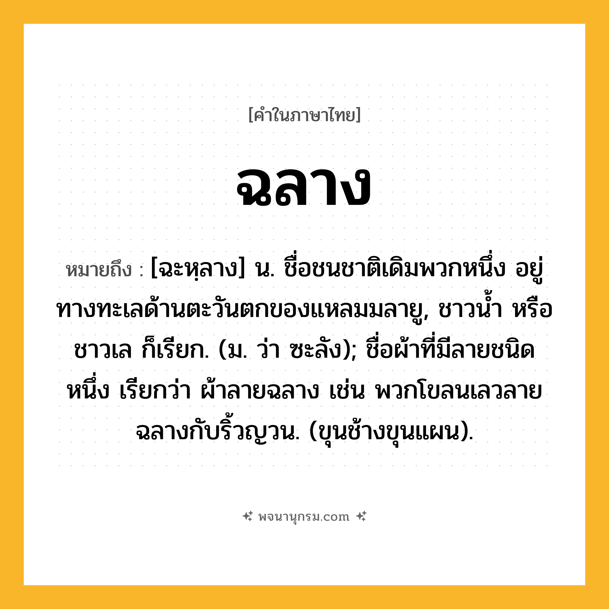 ฉลาง ความหมาย หมายถึงอะไร?, คำในภาษาไทย ฉลาง หมายถึง [ฉะหฺลาง] น. ชื่อชนชาติเดิมพวกหนึ่ง อยู่ทางทะเลด้านตะวันตกของแหลมมลายู, ชาวนํ้า หรือ ชาวเล ก็เรียก. (ม. ว่า ซะลัง); ชื่อผ้าที่มีลายชนิดหนึ่ง เรียกว่า ผ้าลายฉลาง เช่น พวกโขลนเลวลายฉลางกับริ้วญวน. (ขุนช้างขุนแผน).