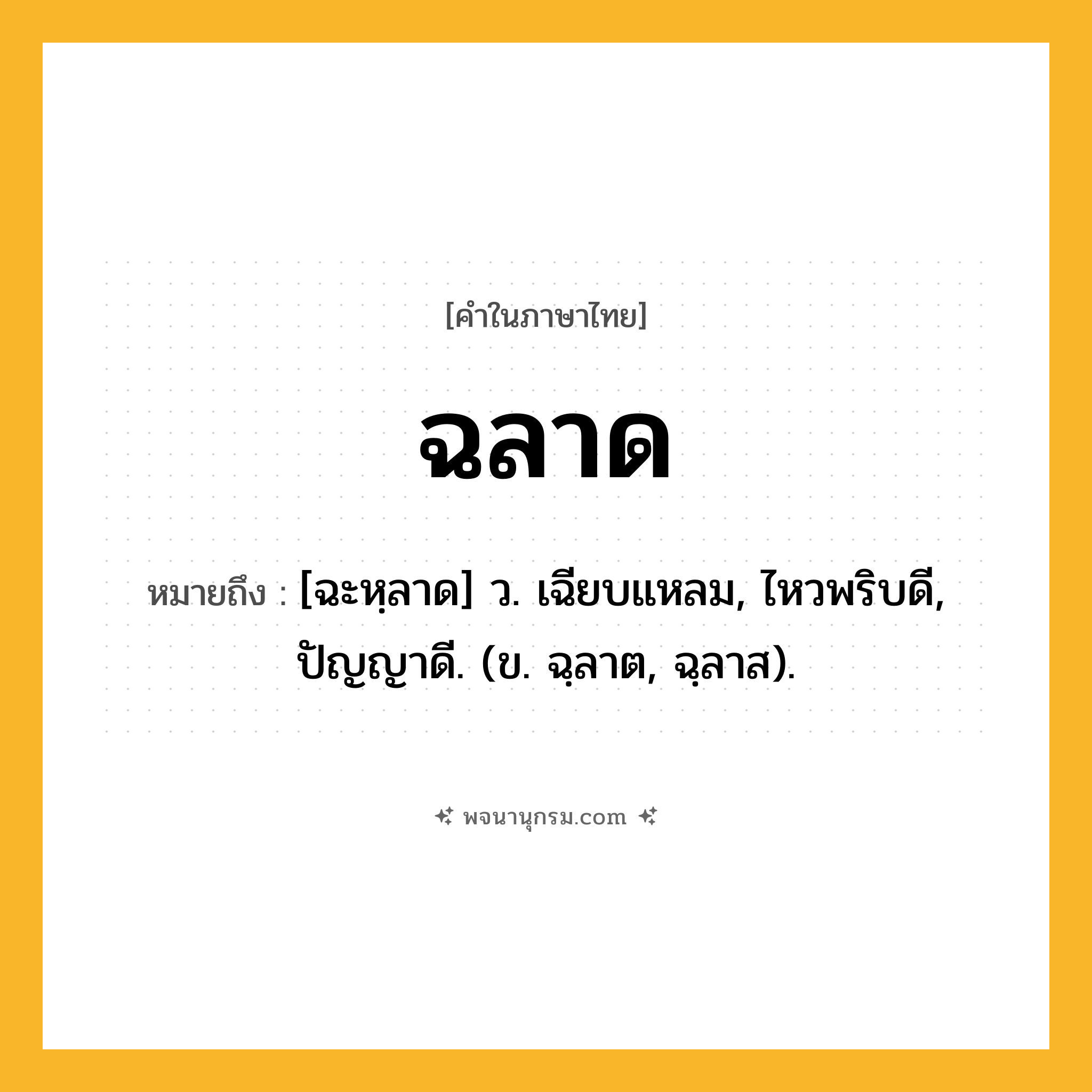 ฉลาด ความหมาย หมายถึงอะไร?, คำในภาษาไทย ฉลาด หมายถึง [ฉะหฺลาด] ว. เฉียบแหลม, ไหวพริบดี, ปัญญาดี. (ข. ฉฺลาต, ฉฺลาส).