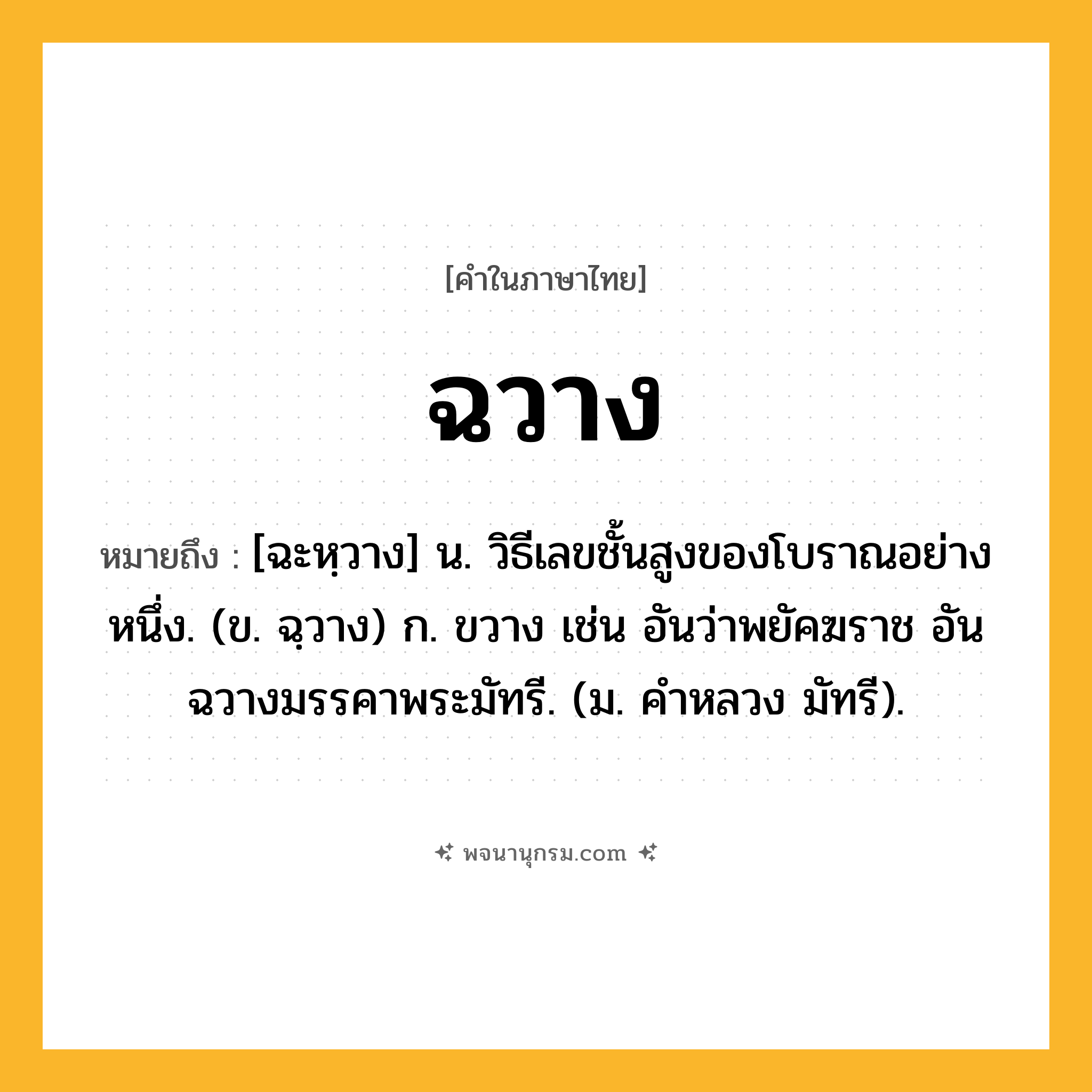 ฉวาง ความหมาย หมายถึงอะไร?, คำในภาษาไทย ฉวาง หมายถึง [ฉะหฺวาง] น. วิธีเลขชั้นสูงของโบราณอย่างหนึ่ง. (ข. ฉฺวาง) ก. ขวาง เช่น อันว่าพยัคฆราช อันฉวางมรรคาพระมัทรี. (ม. คําหลวง มัทรี).