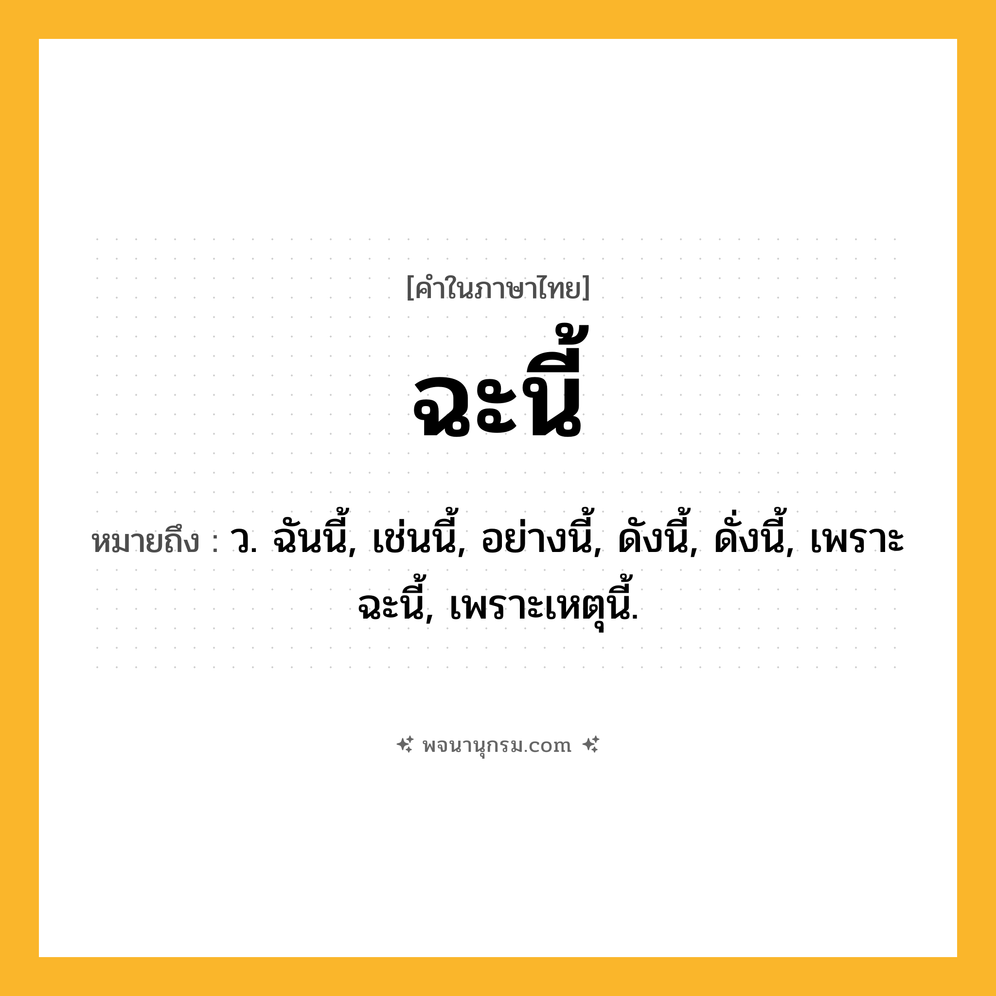 ฉะนี้ ความหมาย หมายถึงอะไร?, คำในภาษาไทย ฉะนี้ หมายถึง ว. ฉันนี้, เช่นนี้, อย่างนี้, ดังนี้, ดั่งนี้, เพราะฉะนี้, เพราะเหตุนี้.