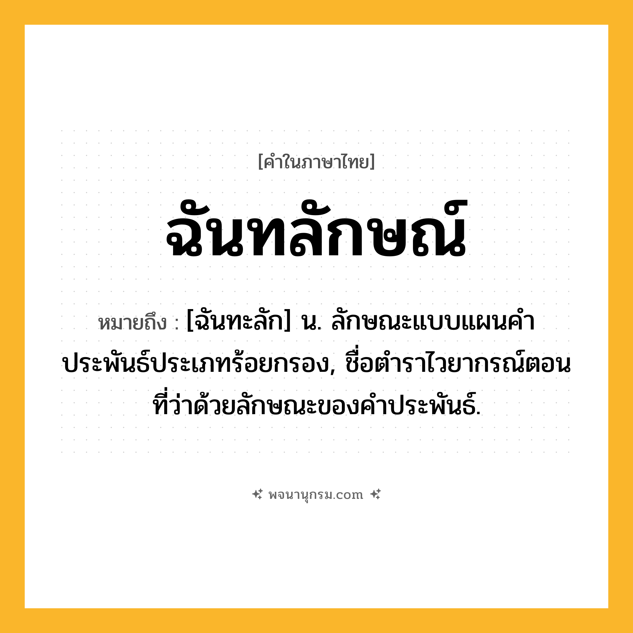 ฉันทลักษณ์ ความหมาย หมายถึงอะไร?, คำในภาษาไทย ฉันทลักษณ์ หมายถึง [ฉันทะลัก] น. ลักษณะแบบแผนคำประพันธ์ประเภทร้อยกรอง, ชื่อตำราไวยากรณ์ตอนที่ว่าด้วยลักษณะของคำประพันธ์.