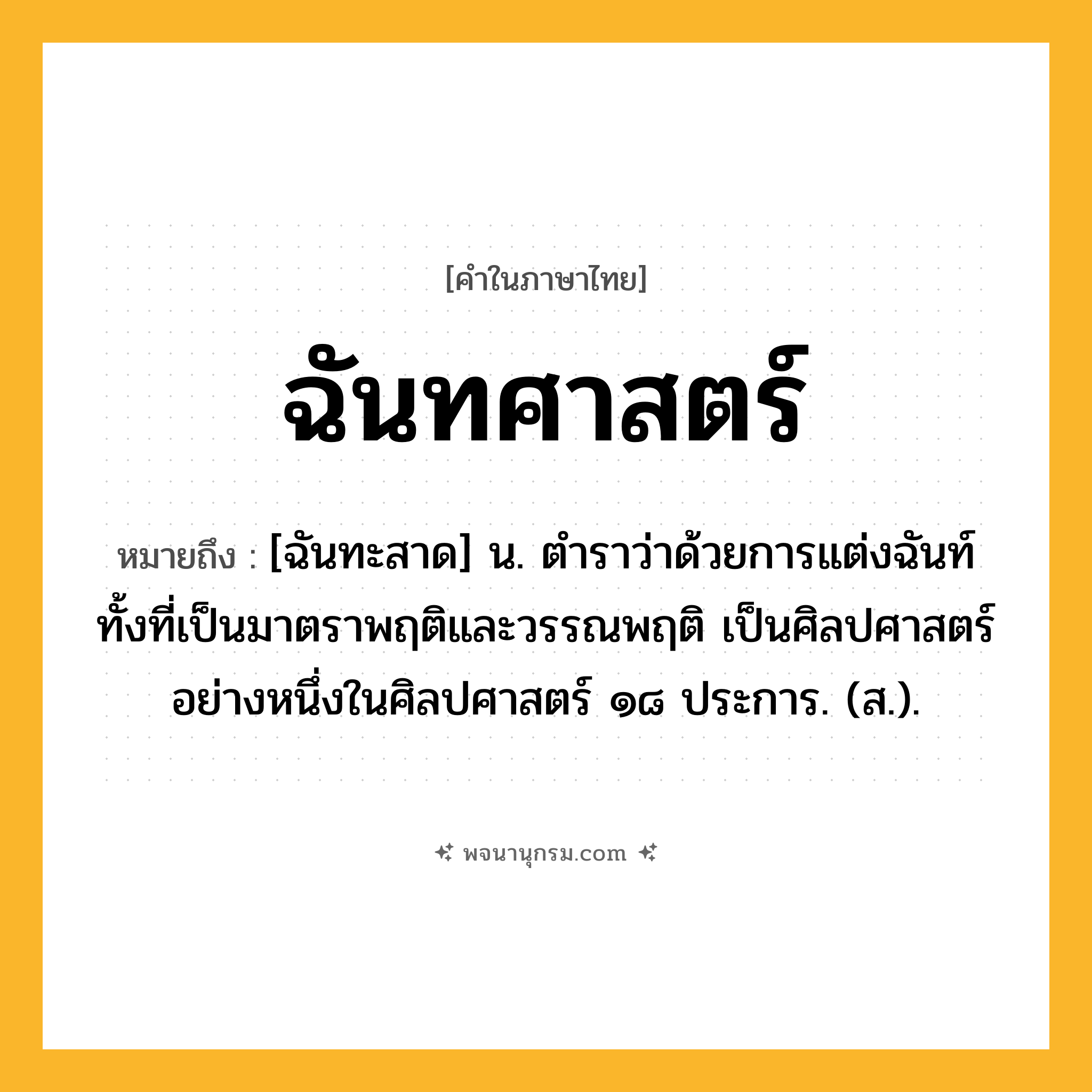 ฉันทศาสตร์ ความหมาย หมายถึงอะไร?, คำในภาษาไทย ฉันทศาสตร์ หมายถึง [ฉันทะสาด] น. ตำราว่าด้วยการแต่งฉันท์ทั้งที่เป็นมาตราพฤติและวรรณพฤติ เป็นศิลปศาสตร์อย่างหนึ่งในศิลปศาสตร์ ๑๘ ประการ. (ส.).