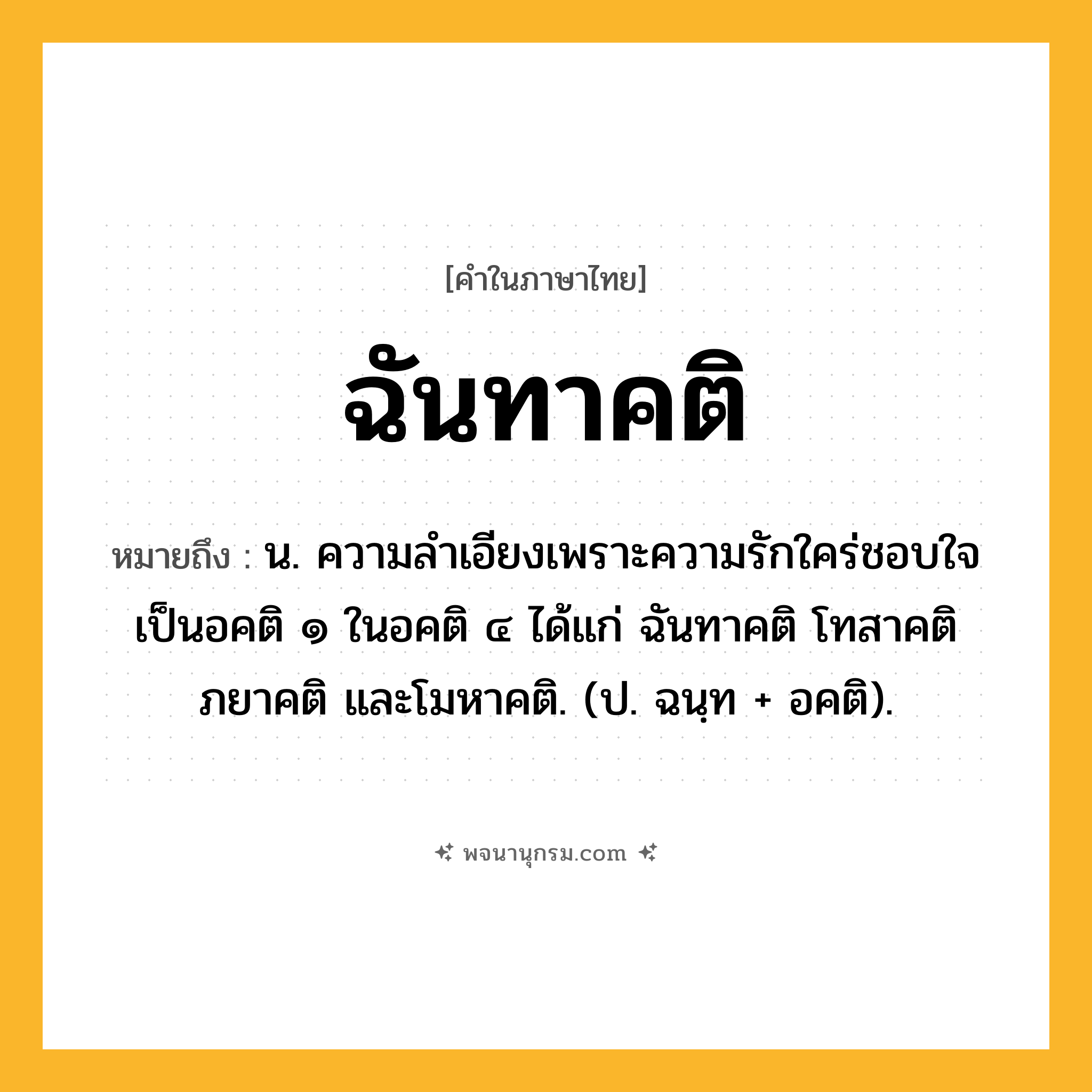 ฉันทาคติ ความหมาย หมายถึงอะไร?, คำในภาษาไทย ฉันทาคติ หมายถึง น. ความลำเอียงเพราะความรักใคร่ชอบใจ เป็นอคติ ๑ ในอคติ ๔ ได้แก่ ฉันทาคติ โทสาคติ ภยาคติ และโมหาคติ. (ป. ฉนฺท + อคติ).
