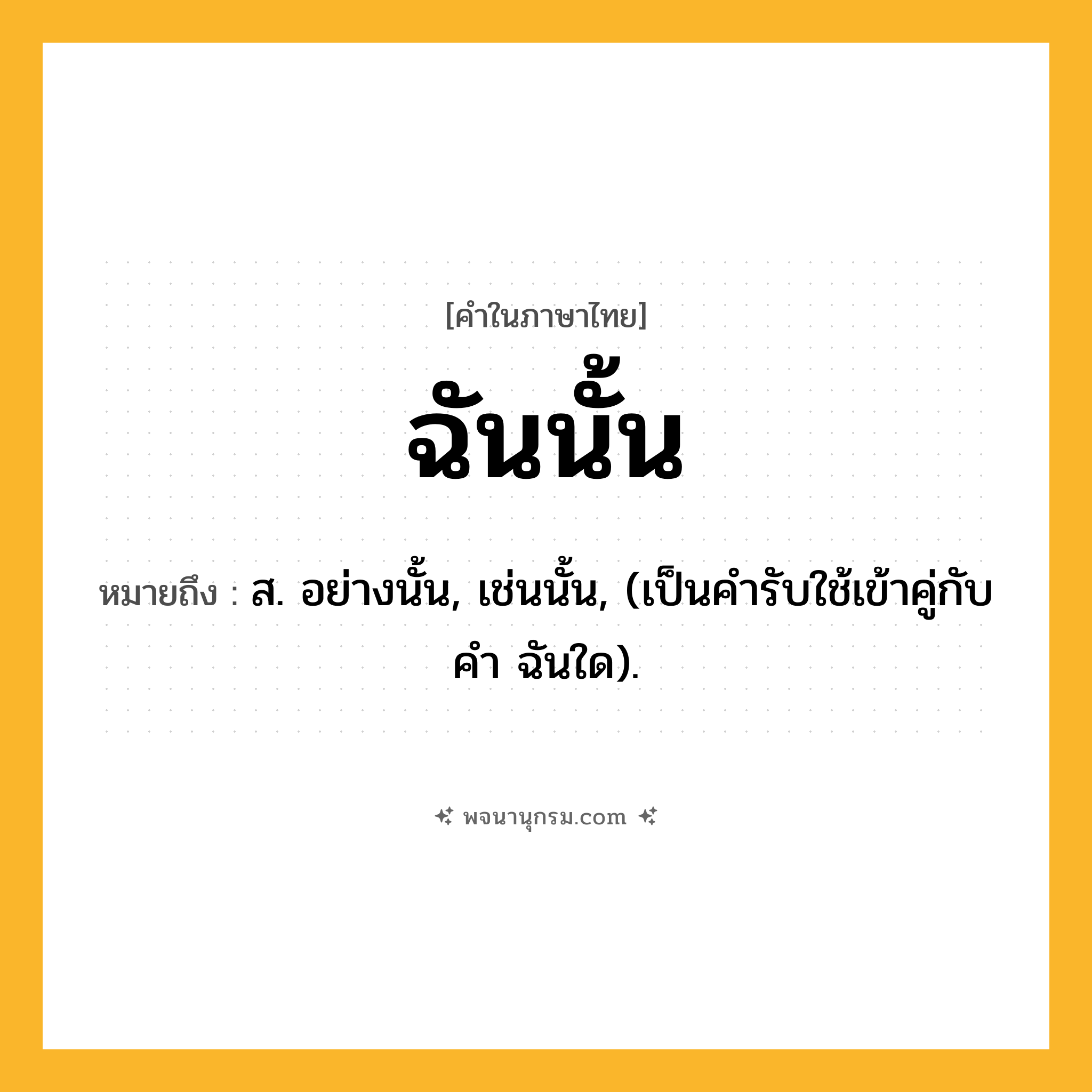 ฉันนั้น ความหมาย หมายถึงอะไร?, คำในภาษาไทย ฉันนั้น หมายถึง ส. อย่างนั้น, เช่นนั้น, (เป็นคำรับใช้เข้าคู่กับคำ ฉันใด).