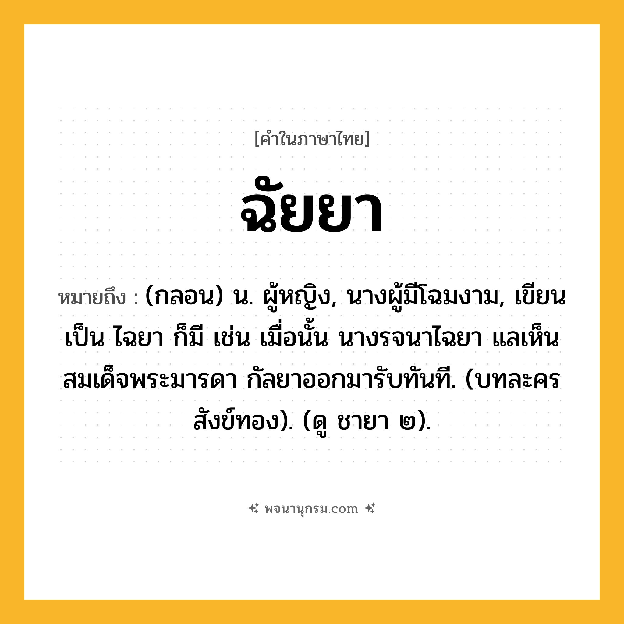 ฉัยยา ความหมาย หมายถึงอะไร?, คำในภาษาไทย ฉัยยา หมายถึง (กลอน) น. ผู้หญิง, นางผู้มีโฉมงาม, เขียนเป็น ไฉยา ก็มี เช่น เมื่อนั้น นางรจนาไฉยา แลเห็นสมเด็จพระมารดา กัลยาออกมารับทันที. (บทละครสังข์ทอง). (ดู ชายา ๒).