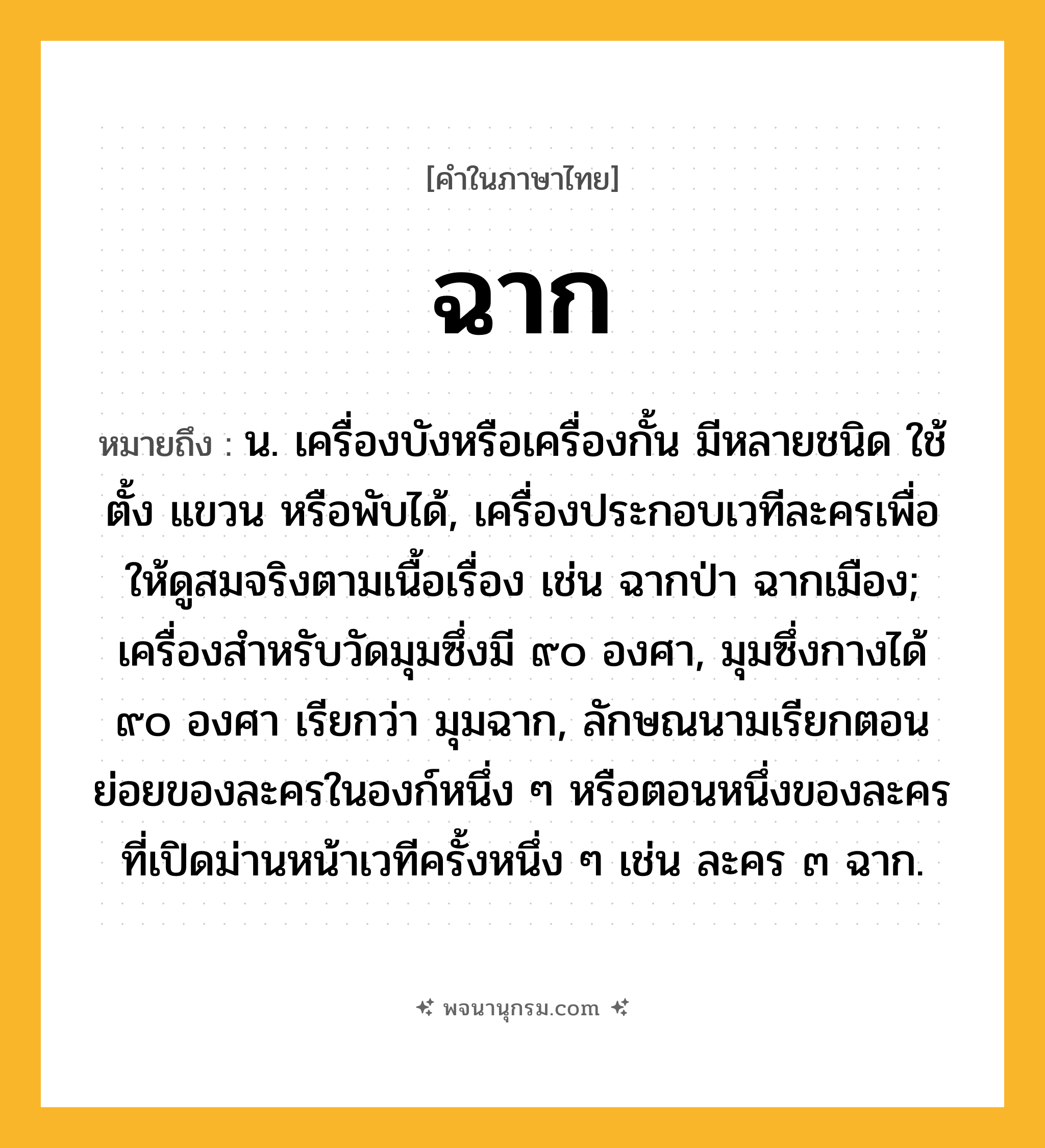 ฉาก ความหมาย หมายถึงอะไร?, คำในภาษาไทย ฉาก หมายถึง น. เครื่องบังหรือเครื่องกั้น มีหลายชนิด ใช้ตั้ง แขวน หรือพับได้, เครื่องประกอบเวทีละครเพื่อให้ดูสมจริงตามเนื้อเรื่อง เช่น ฉากป่า ฉากเมือง; เครื่องสําหรับวัดมุมซึ่งมี ๙๐ องศา, มุมซึ่งกางได้ ๙๐ องศา เรียกว่า มุมฉาก, ลักษณนามเรียกตอนย่อยของละครในองก์หนึ่ง ๆ หรือตอนหนึ่งของละครที่เปิดม่านหน้าเวทีครั้งหนึ่ง ๆ เช่น ละคร ๓ ฉาก.