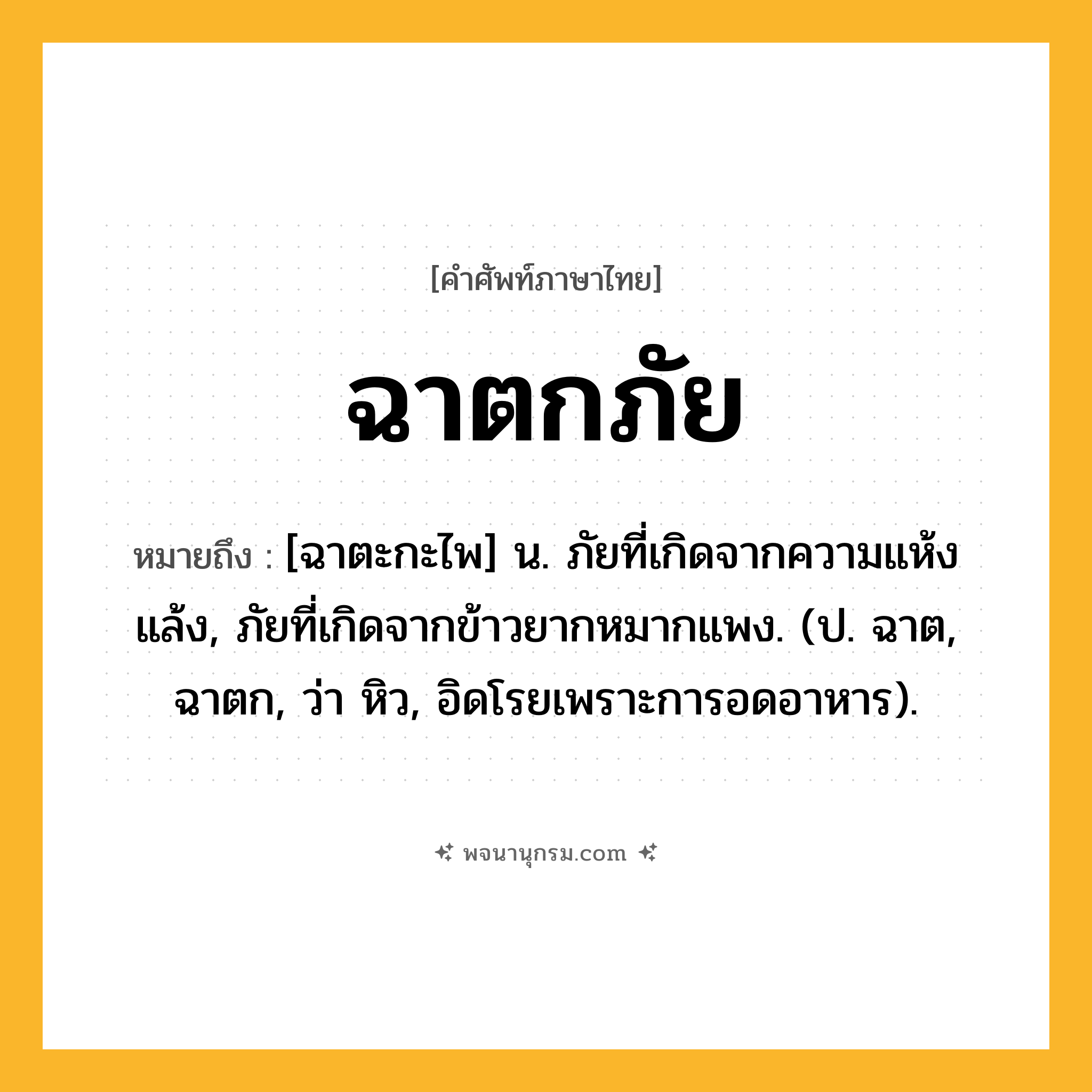 ฉาตกภัย ความหมาย หมายถึงอะไร?, คำในภาษาไทย ฉาตกภัย หมายถึง [ฉาตะกะไพ] น. ภัยที่เกิดจากความแห้งแล้ง, ภัยที่เกิดจากข้าวยากหมากแพง. (ป. ฉาต, ฉาตก, ว่า หิว, อิดโรยเพราะการอดอาหาร).