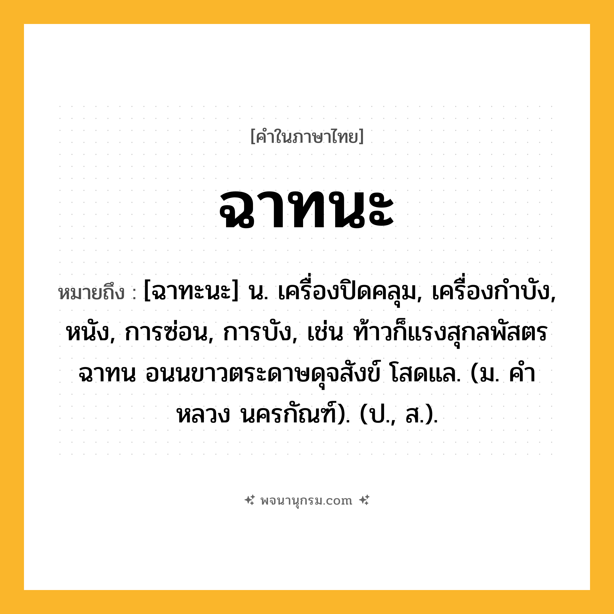 ฉาทนะ ความหมาย หมายถึงอะไร?, คำในภาษาไทย ฉาทนะ หมายถึง [ฉาทะนะ] น. เครื่องปิดคลุม, เครื่องกําบัง, หนัง, การซ่อน, การบัง, เช่น ท้าวก็แรงสุกลพัสตรฉาทน อนนขาวตระดาษดุจสังข์ โสดแล. (ม. คําหลวง นครกัณฑ์). (ป., ส.).