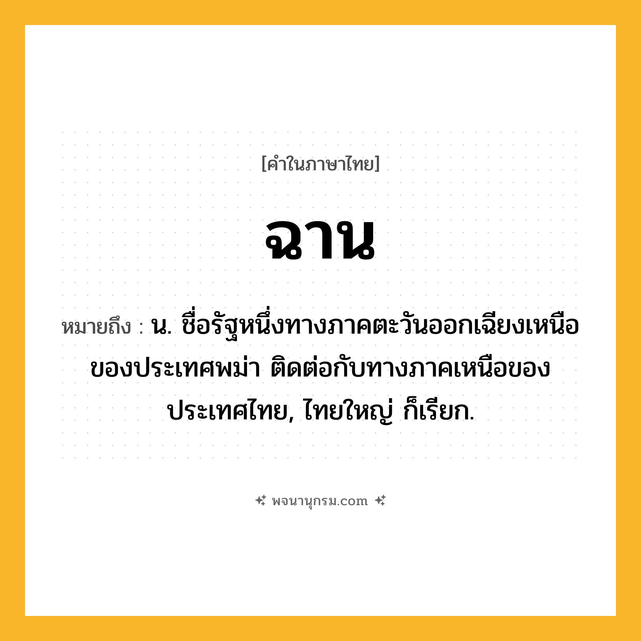 ฉาน ความหมาย หมายถึงอะไร?, คำในภาษาไทย ฉาน หมายถึง น. ชื่อรัฐหนึ่งทางภาคตะวันออกเฉียงเหนือของประเทศพม่า ติดต่อกับทางภาคเหนือของประเทศไทย, ไทยใหญ่ ก็เรียก.