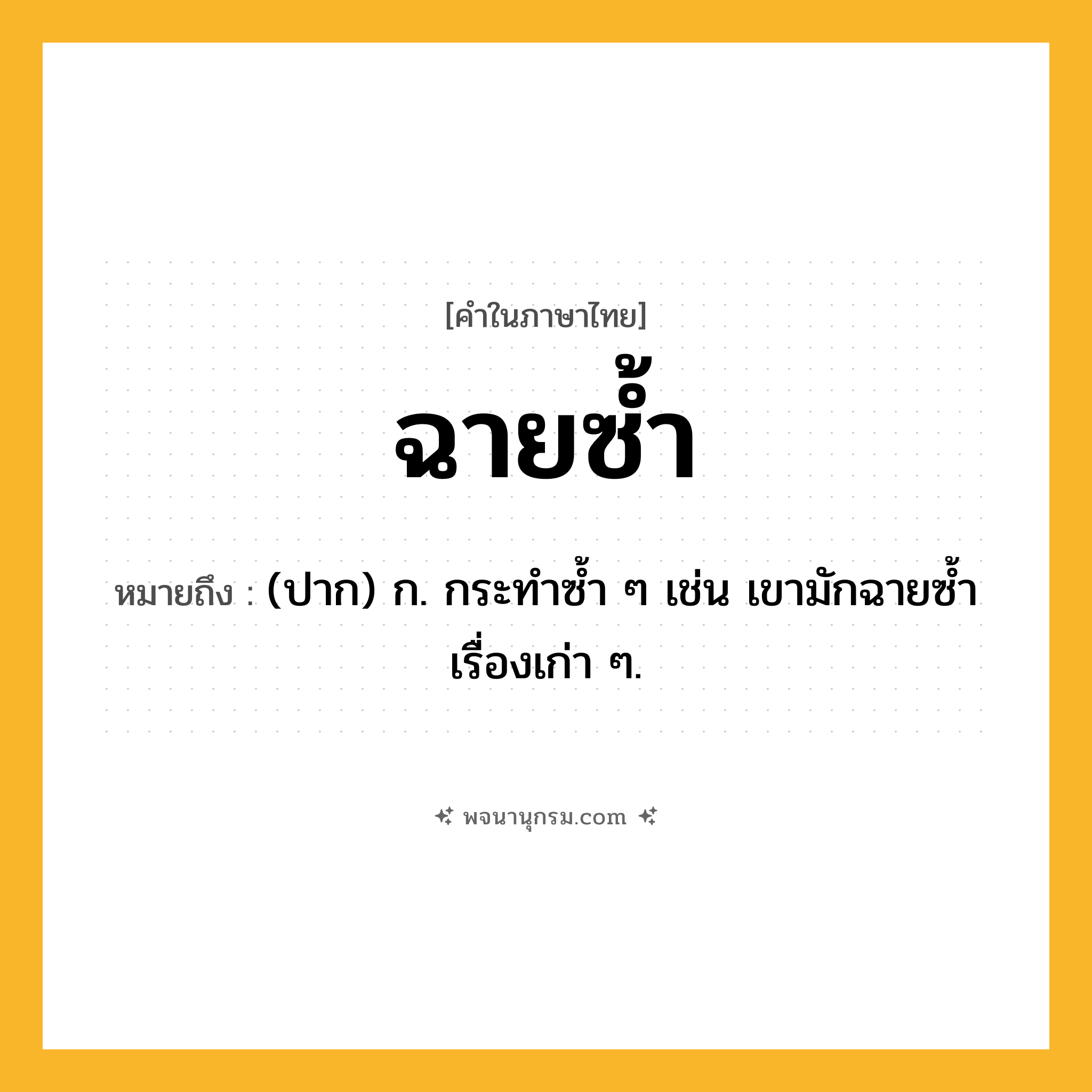 ฉายซ้ำ ความหมาย หมายถึงอะไร?, คำในภาษาไทย ฉายซ้ำ หมายถึง (ปาก) ก. กระทำซ้ำ ๆ เช่น เขามักฉายซ้ำเรื่องเก่า ๆ.
