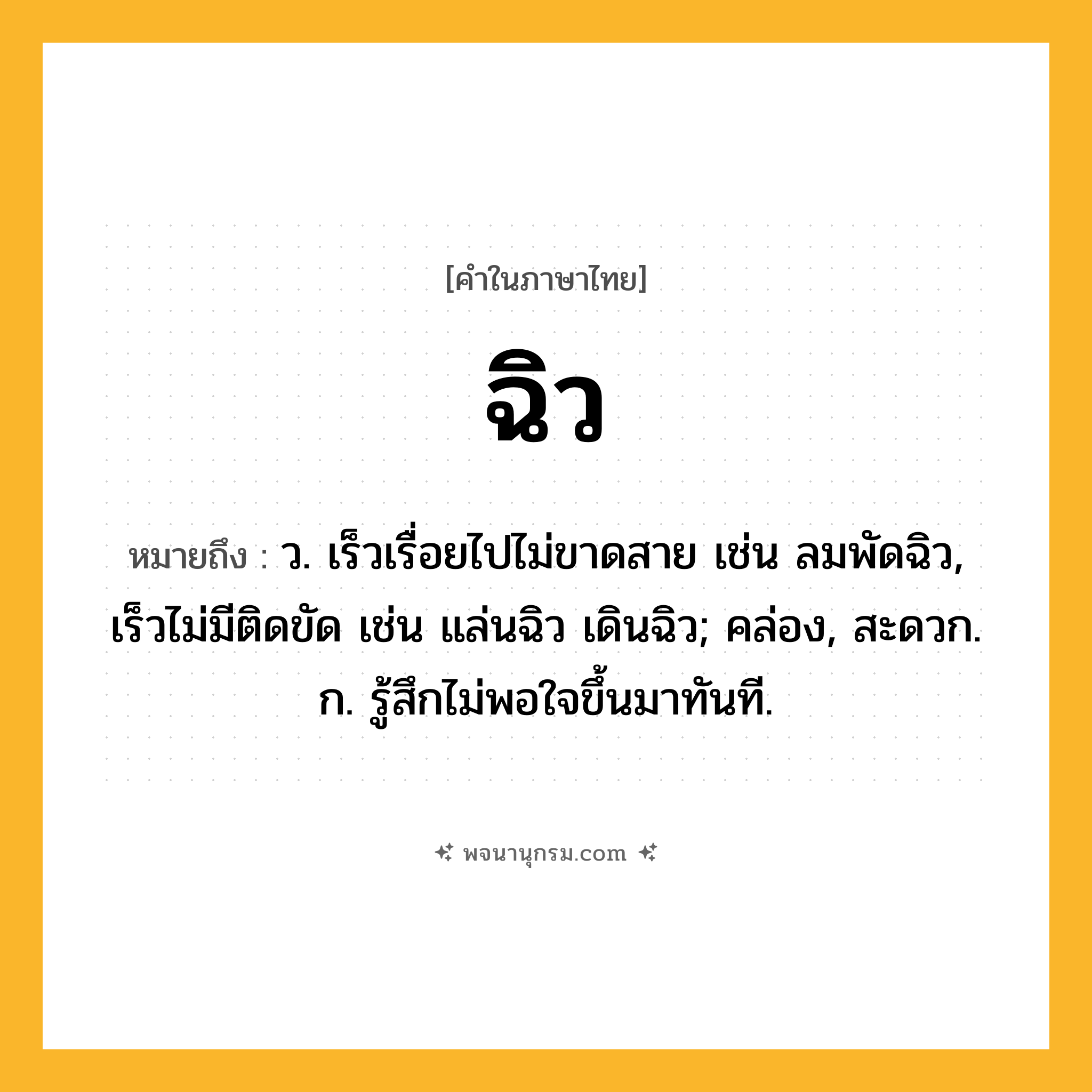 ฉิว ความหมาย หมายถึงอะไร?, คำในภาษาไทย ฉิว หมายถึง ว. เร็วเรื่อยไปไม่ขาดสาย เช่น ลมพัดฉิว, เร็วไม่มีติดขัด เช่น แล่นฉิว เดินฉิว; คล่อง, สะดวก. ก. รู้สึกไม่พอใจขึ้นมาทันที.