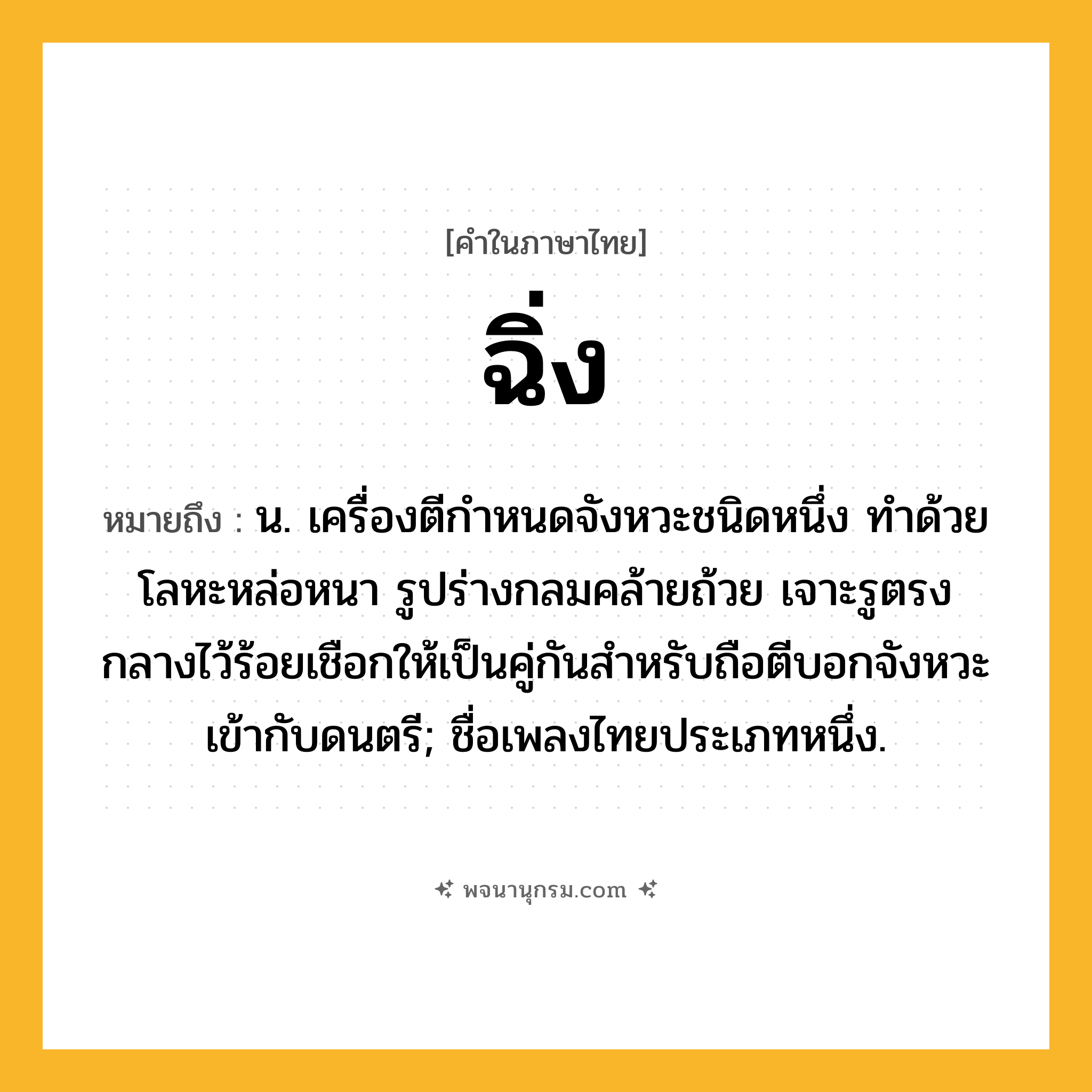 ฉิ่ง ความหมาย หมายถึงอะไร?, คำในภาษาไทย ฉิ่ง หมายถึง น. เครื่องตีกำหนดจังหวะชนิดหนึ่ง ทําด้วยโลหะหล่อหนา รูปร่างกลมคล้ายถ้วย เจาะรูตรงกลางไว้ร้อยเชือกให้เป็นคู่กันสําหรับถือตีบอกจังหวะเข้ากับดนตรี; ชื่อเพลงไทยประเภทหนึ่ง.