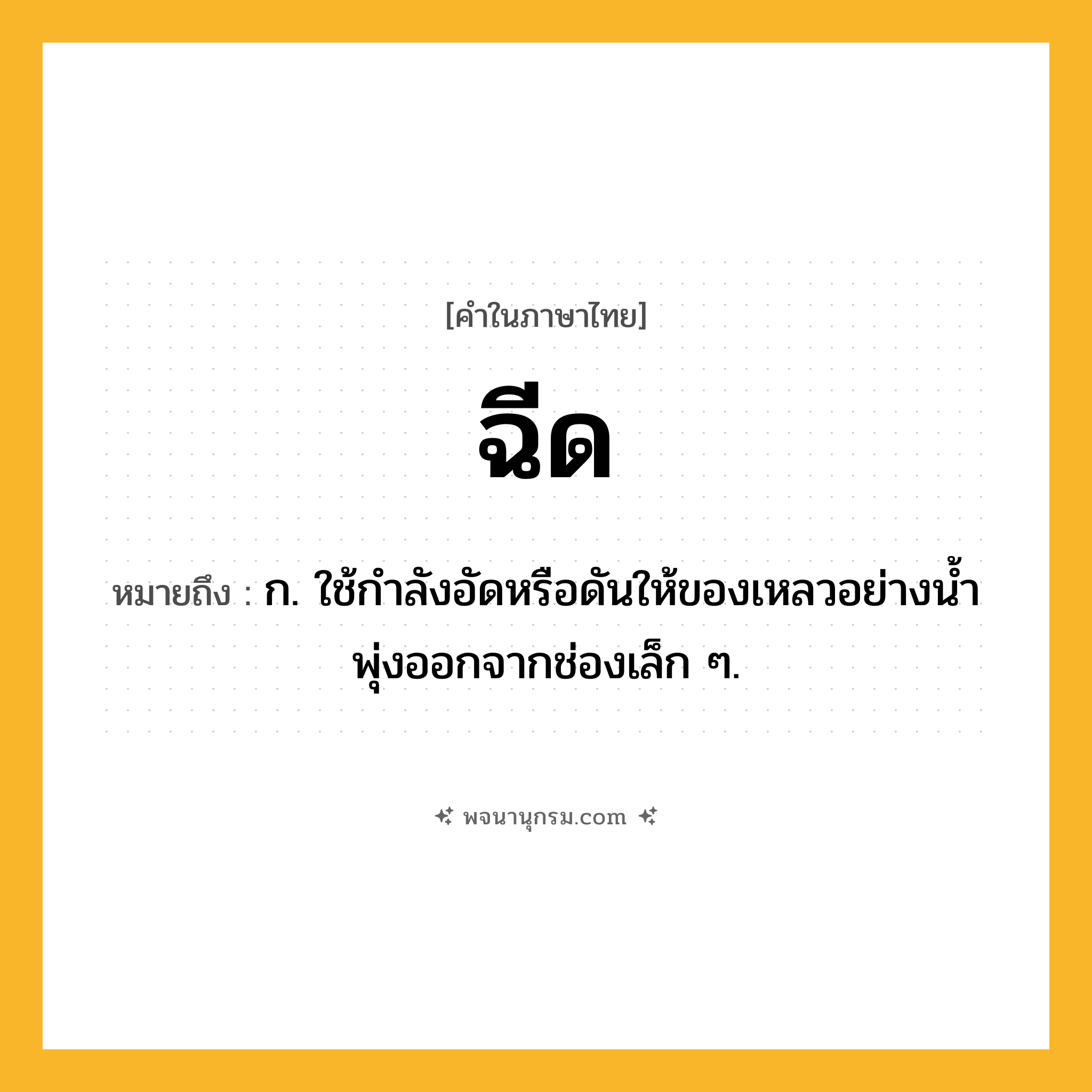 ฉีด ความหมาย หมายถึงอะไร?, คำในภาษาไทย ฉีด หมายถึง ก. ใช้กําลังอัดหรือดันให้ของเหลวอย่างนํ้าพุ่งออกจากช่องเล็ก ๆ.