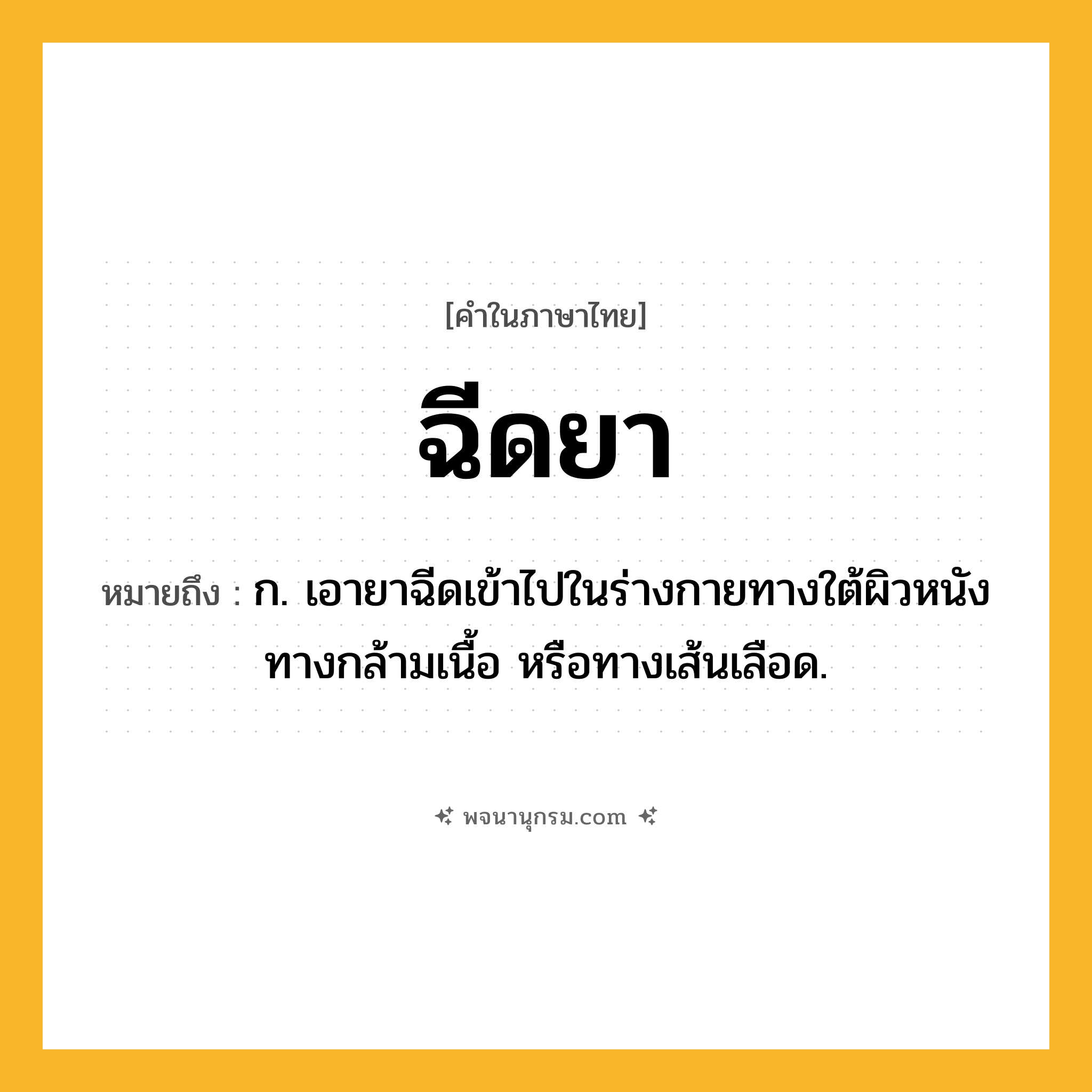 ฉีดยา ความหมาย หมายถึงอะไร?, คำในภาษาไทย ฉีดยา หมายถึง ก. เอายาฉีดเข้าไปในร่างกายทางใต้ผิวหนัง ทางกล้ามเนื้อ หรือทางเส้นเลือด.