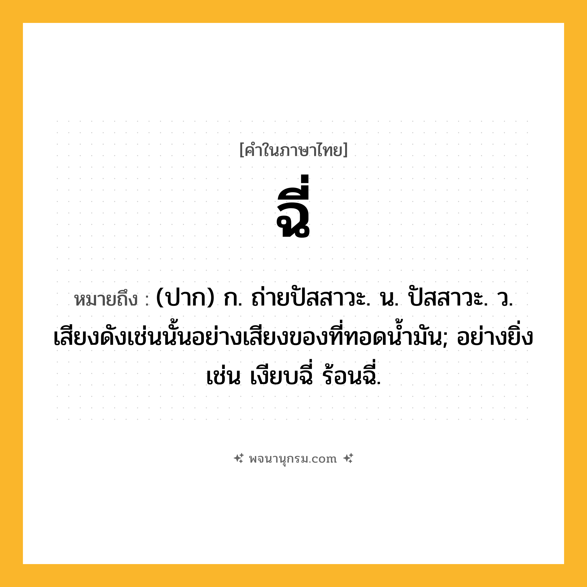 ฉี่ ความหมาย หมายถึงอะไร?, คำในภาษาไทย ฉี่ หมายถึง (ปาก) ก. ถ่ายปัสสาวะ. น. ปัสสาวะ. ว. เสียงดังเช่นนั้นอย่างเสียงของที่ทอดนํ้ามัน; อย่างยิ่ง เช่น เงียบฉี่ ร้อนฉี่.