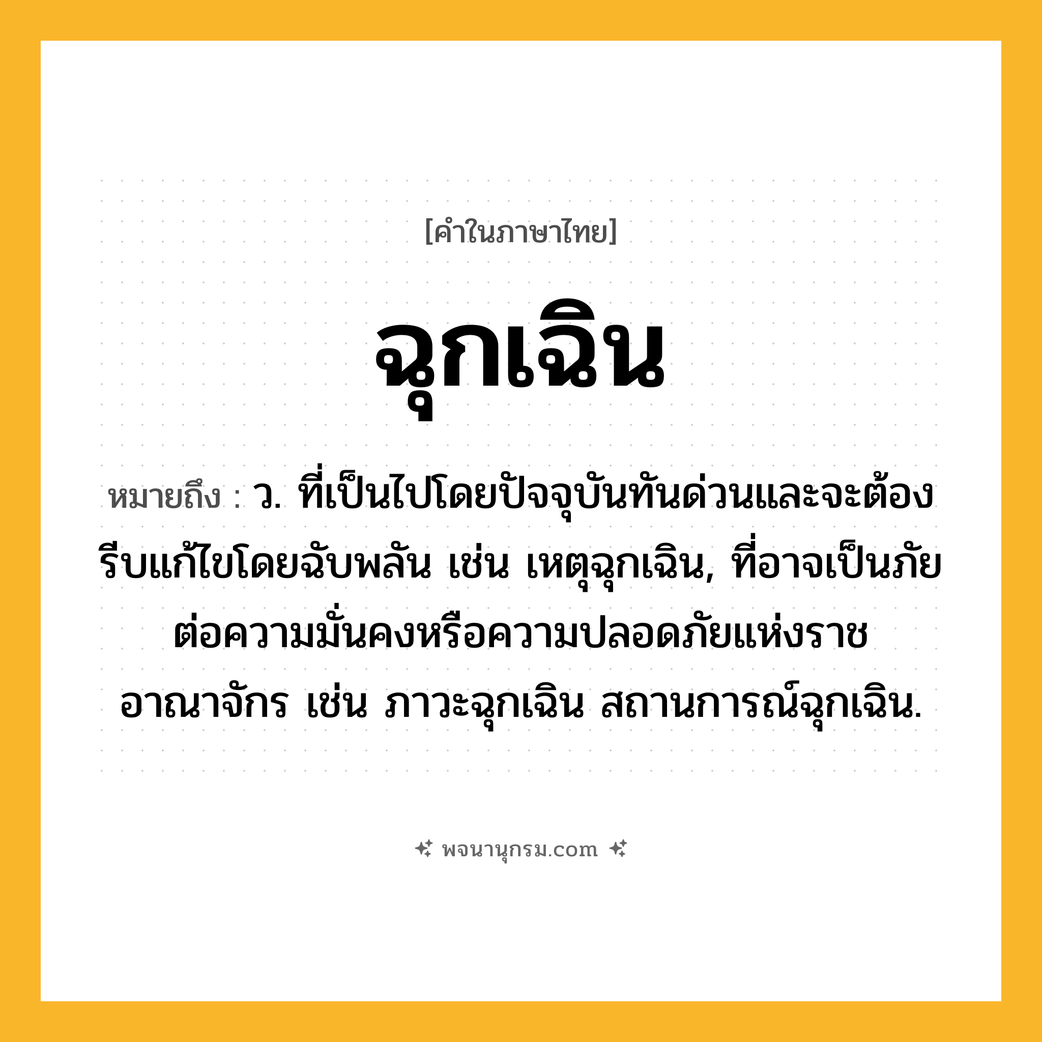 ฉุกเฉิน ความหมาย หมายถึงอะไร?, คำในภาษาไทย ฉุกเฉิน หมายถึง ว. ที่เป็นไปโดยปัจจุบันทันด่วนและจะต้องรีบแก้ไขโดยฉับพลัน เช่น เหตุฉุกเฉิน, ที่อาจเป็นภัยต่อความมั่นคงหรือความปลอดภัยแห่งราชอาณาจักร เช่น ภาวะฉุกเฉิน สถานการณ์ฉุกเฉิน.