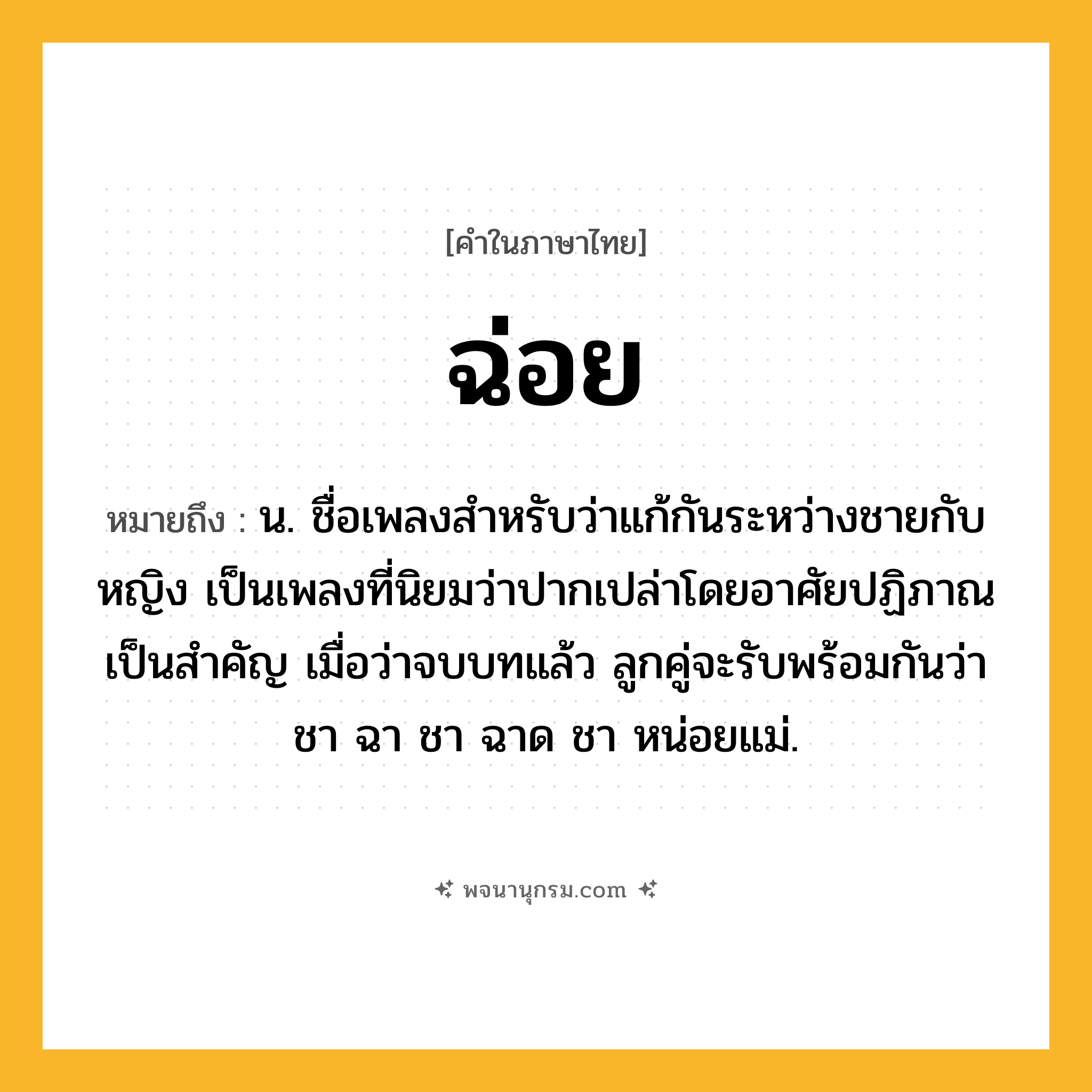 ฉ่อย ความหมาย หมายถึงอะไร?, คำในภาษาไทย ฉ่อย หมายถึง น. ชื่อเพลงสําหรับว่าแก้กันระหว่างชายกับหญิง เป็นเพลงที่นิยมว่าปากเปล่าโดยอาศัยปฏิภาณเป็นสําคัญ เมื่อว่าจบบทแล้ว ลูกคู่จะรับพร้อมกันว่า ชา ฉา ชา ฉาด ชา หน่อยแม่.