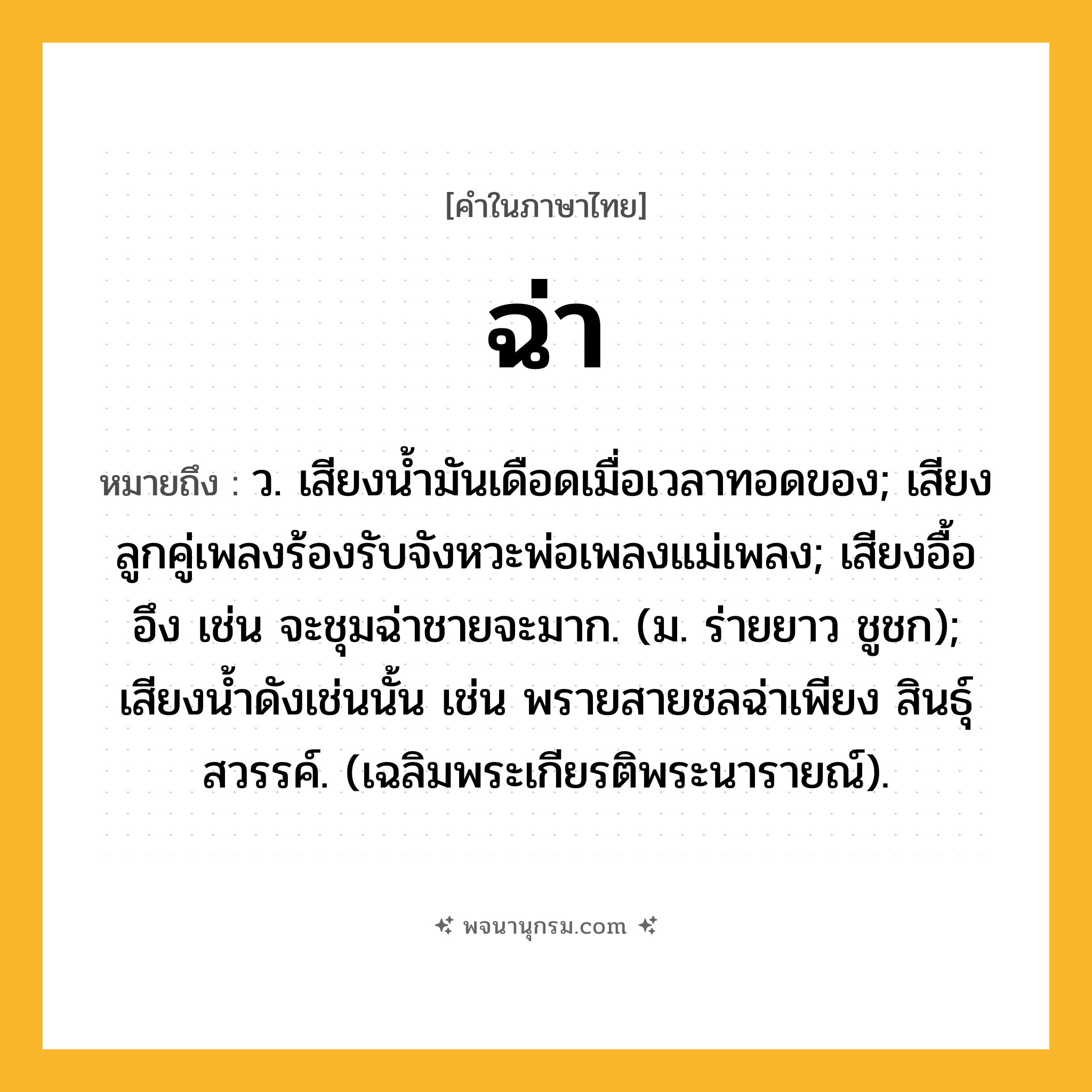 ฉ่า ความหมาย หมายถึงอะไร?, คำในภาษาไทย ฉ่า หมายถึง ว. เสียงนํ้ามันเดือดเมื่อเวลาทอดของ; เสียงลูกคู่เพลงร้องรับจังหวะพ่อเพลงแม่เพลง; เสียงอื้ออึง เช่น จะชุมฉ่าชายจะมาก. (ม. ร่ายยาว ชูชก); เสียงนํ้าดังเช่นนั้น เช่น พรายสายชลฉ่าเพียง สินธุ์สวรรค์. (เฉลิมพระเกียรติพระนารายณ์).