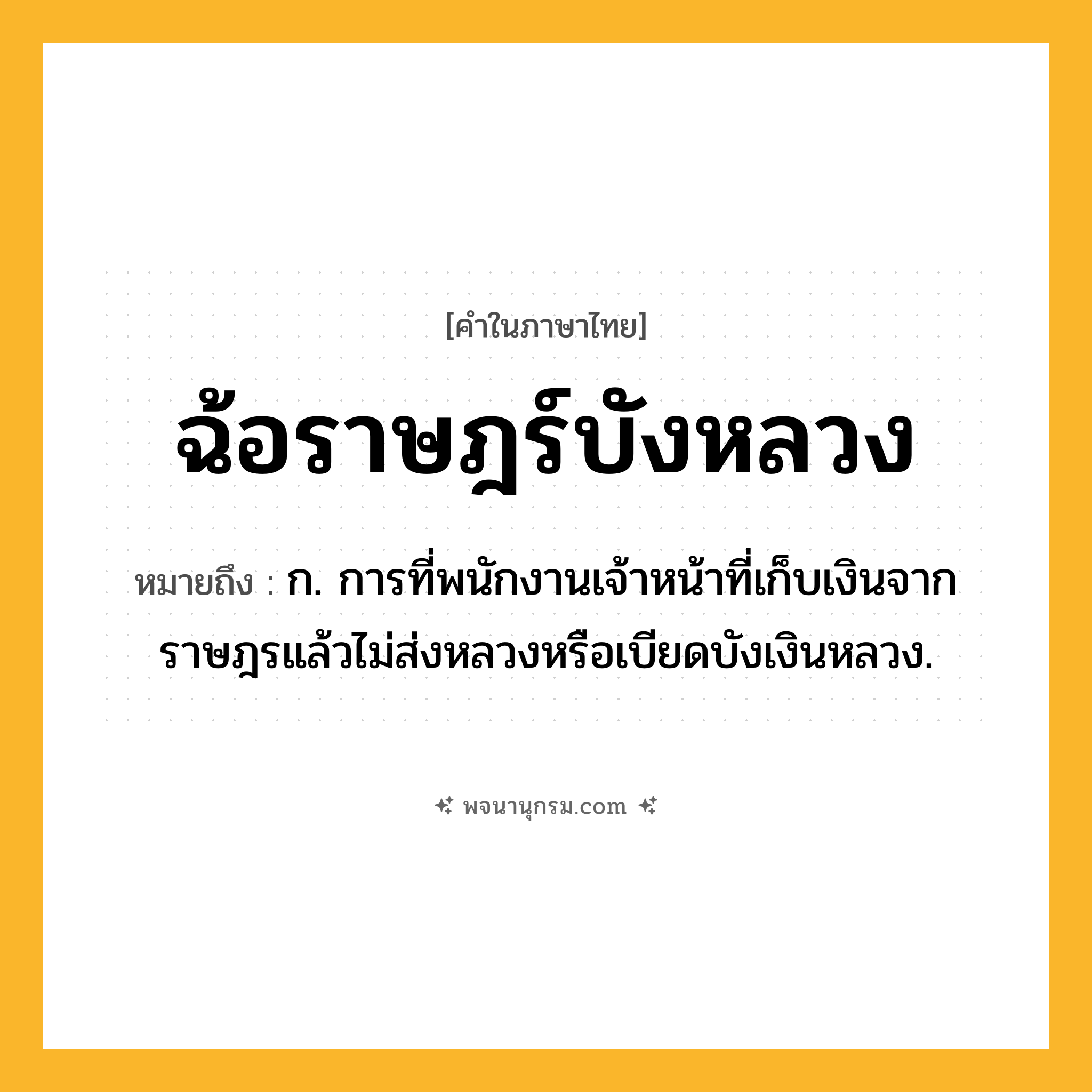 ฉ้อราษฎร์บังหลวง ความหมาย หมายถึงอะไร?, คำในภาษาไทย ฉ้อราษฎร์บังหลวง หมายถึง ก. การที่พนักงานเจ้าหน้าที่เก็บเงินจากราษฎรแล้วไม่ส่งหลวงหรือเบียดบังเงินหลวง.