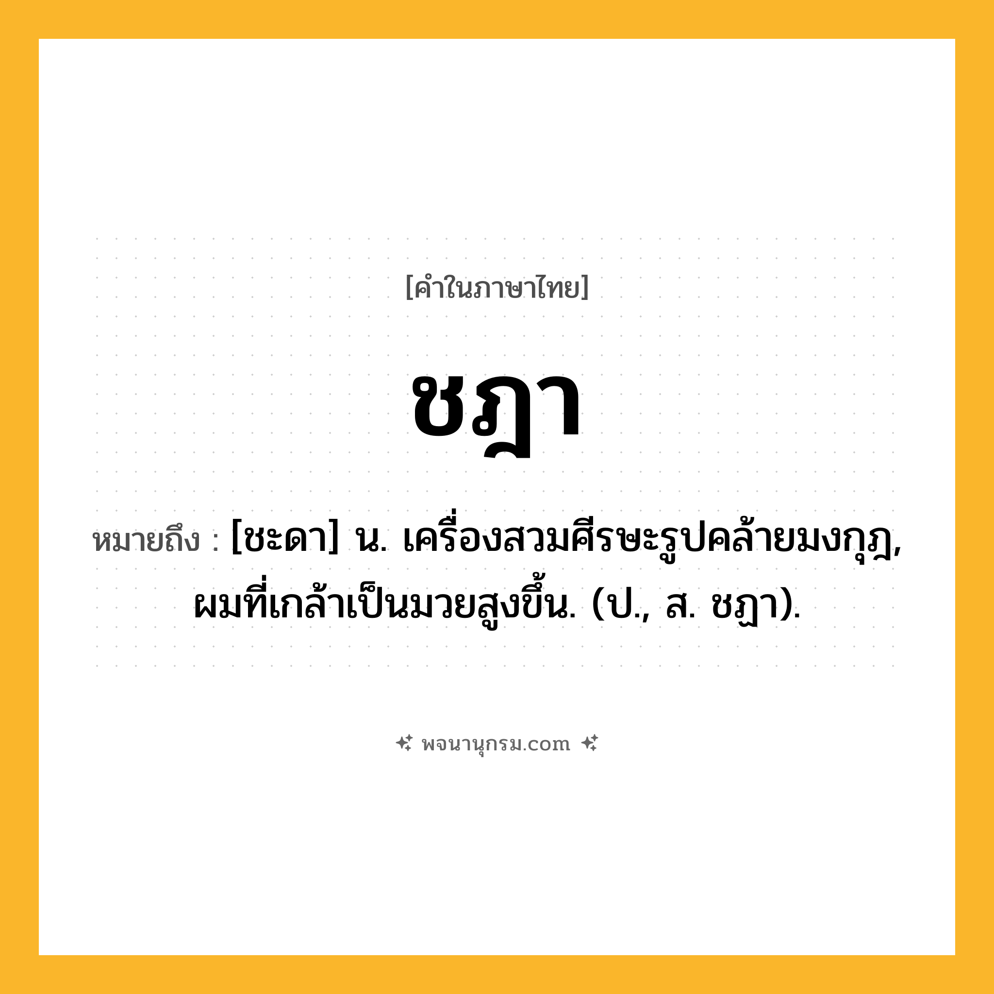 ชฎา ความหมาย หมายถึงอะไร?, คำในภาษาไทย ชฎา หมายถึง [ชะดา] น. เครื่องสวมศีรษะรูปคล้ายมงกุฎ, ผมที่เกล้าเป็นมวยสูงขึ้น. (ป., ส. ชฏา).