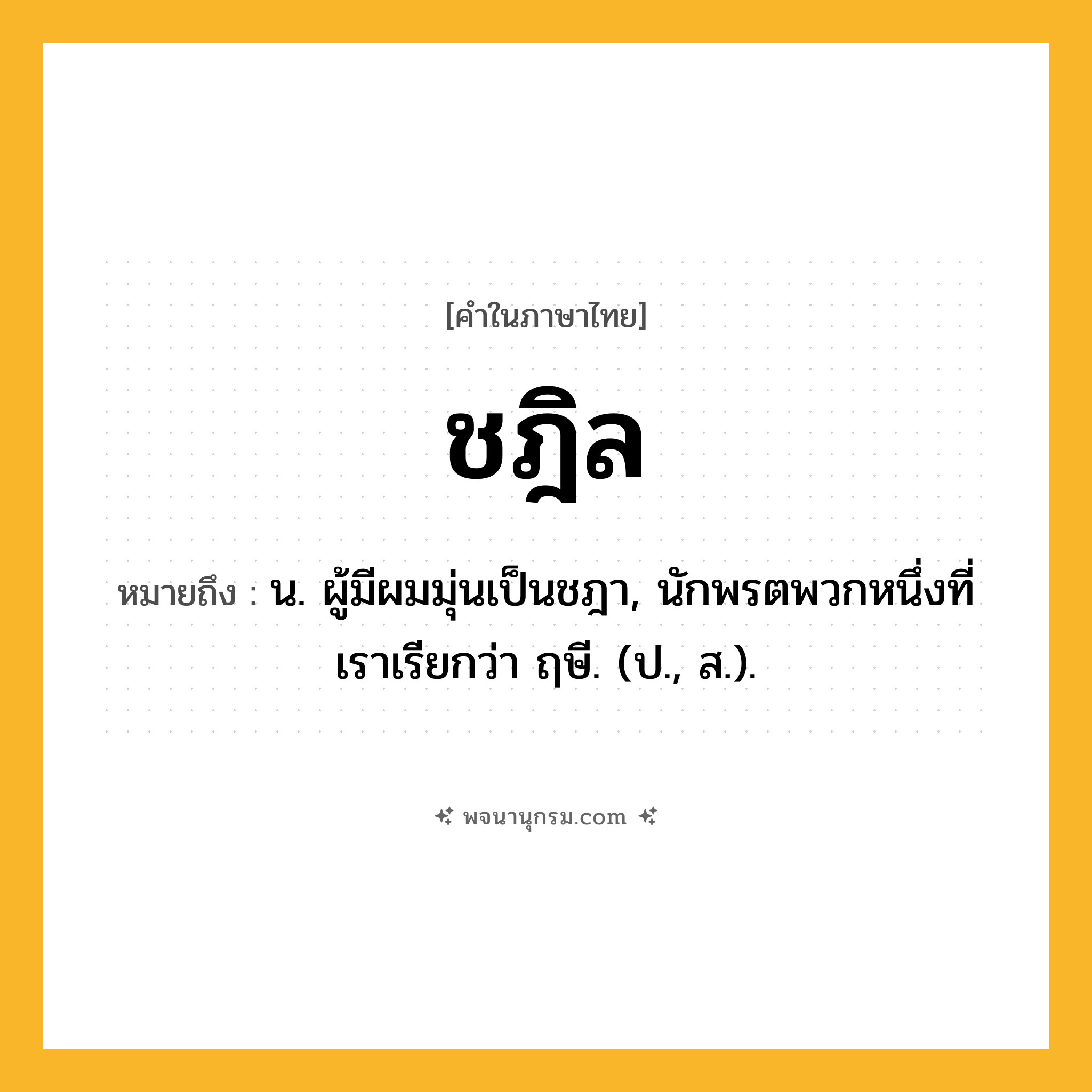 ชฎิล ความหมาย หมายถึงอะไร?, คำในภาษาไทย ชฎิล หมายถึง น. ผู้มีผมมุ่นเป็นชฎา, นักพรตพวกหนึ่งที่เราเรียกว่า ฤษี. (ป., ส.).