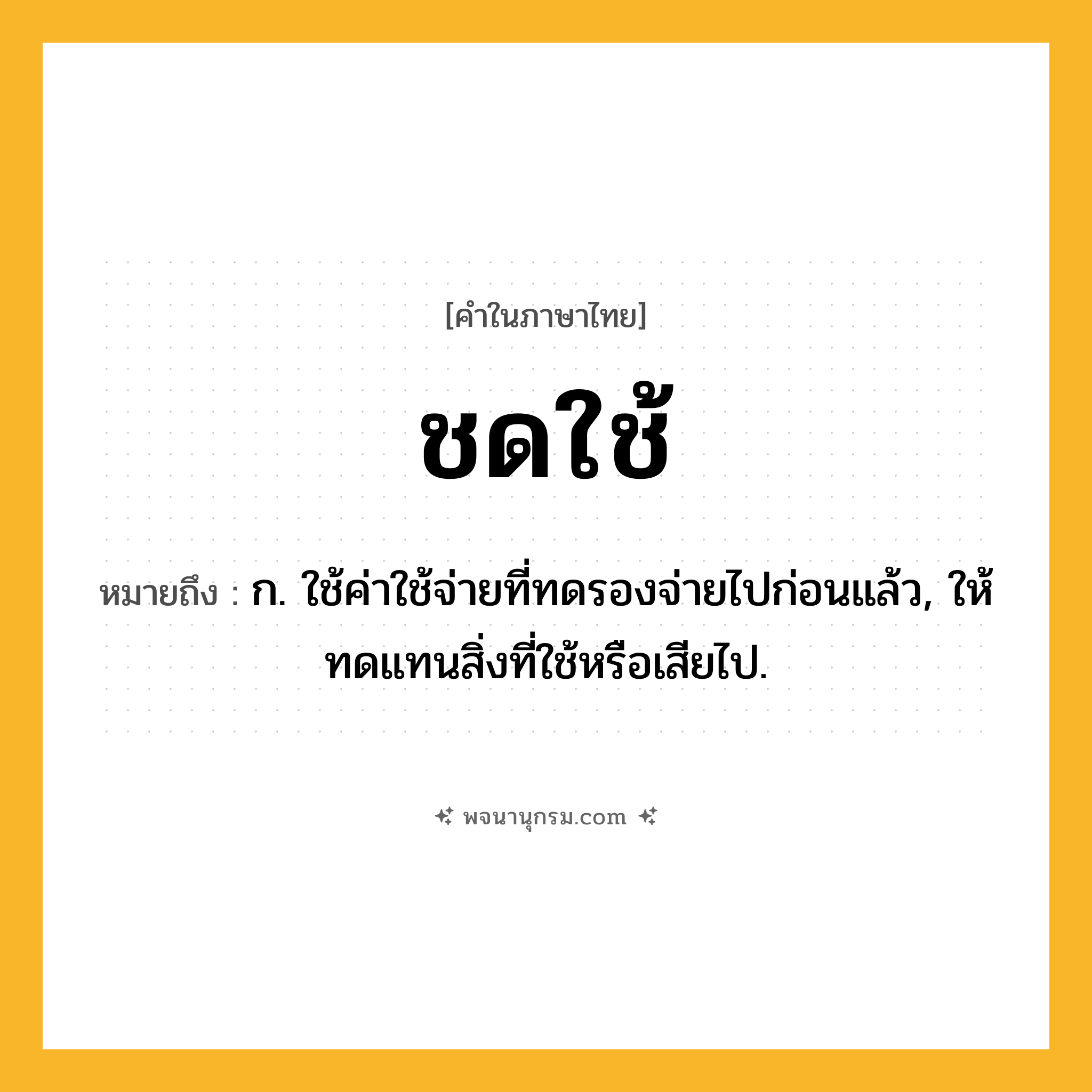 ชดใช้ ความหมาย หมายถึงอะไร?, คำในภาษาไทย ชดใช้ หมายถึง ก. ใช้ค่าใช้จ่ายที่ทดรองจ่ายไปก่อนแล้ว, ให้ทดแทนสิ่งที่ใช้หรือเสียไป.