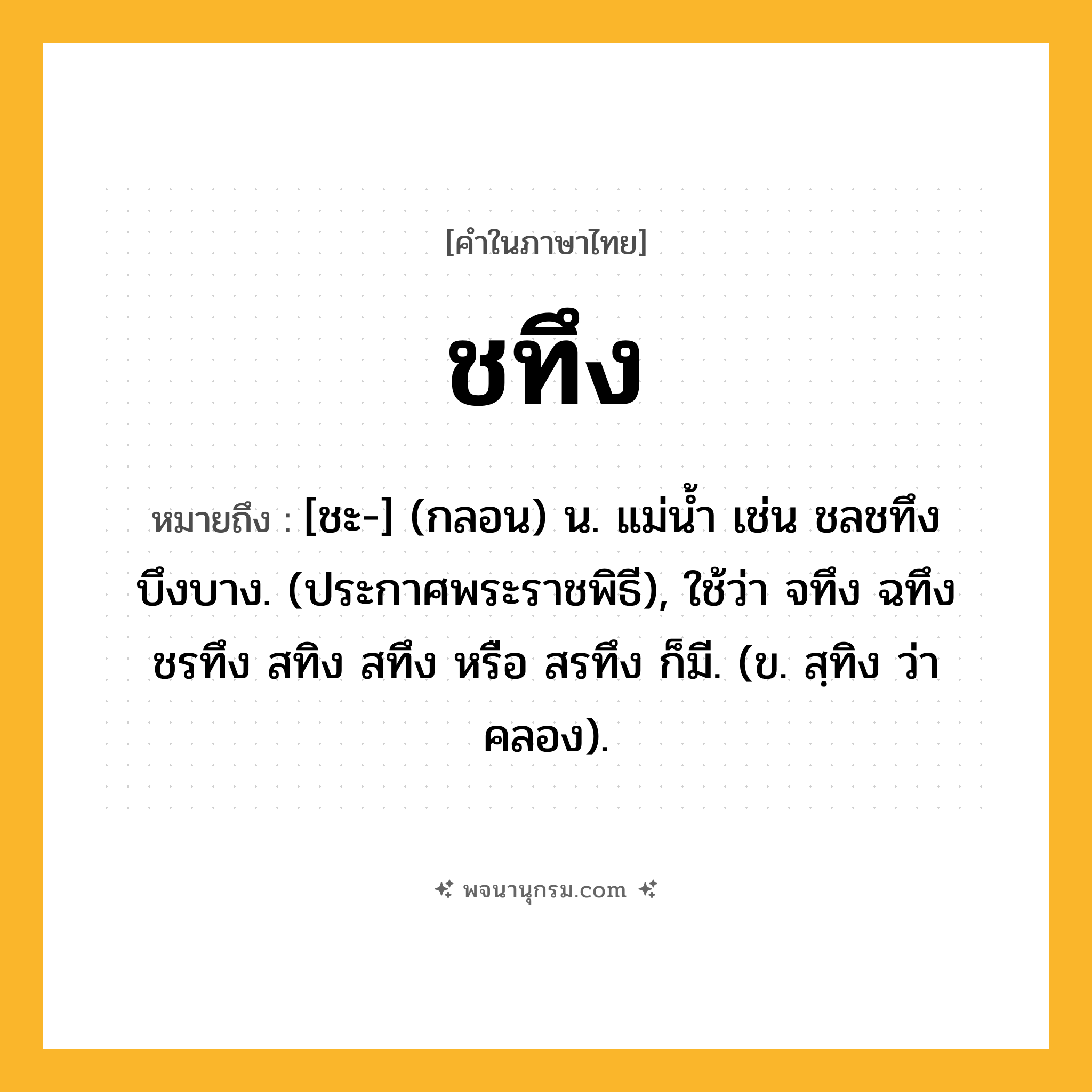 ชทึง ความหมาย หมายถึงอะไร?, คำในภาษาไทย ชทึง หมายถึง [ชะ-] (กลอน) น. แม่นํ้า เช่น ชลชทึงบึงบาง. (ประกาศพระราชพิธี), ใช้ว่า จทึง ฉทึง ชรทึง สทิง สทึง หรือ สรทึง ก็มี. (ข. สฺทิง ว่า คลอง).