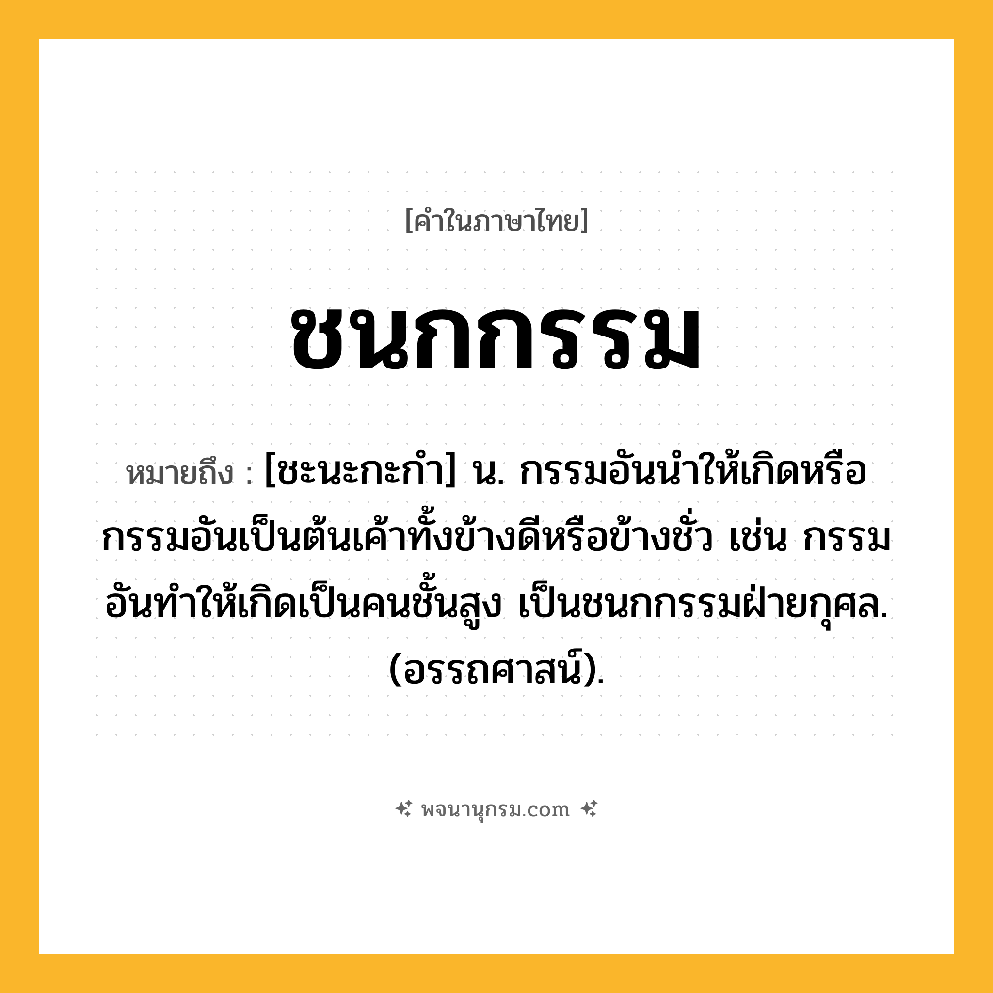 ชนกกรรม ความหมาย หมายถึงอะไร?, คำในภาษาไทย ชนกกรรม หมายถึง [ชะนะกะกํา] น. กรรมอันนําให้เกิดหรือกรรมอันเป็นต้นเค้าทั้งข้างดีหรือข้างชั่ว เช่น กรรมอันทําให้เกิดเป็นคนชั้นสูง เป็นชนกกรรมฝ่ายกุศล. (อรรถศาสน์).