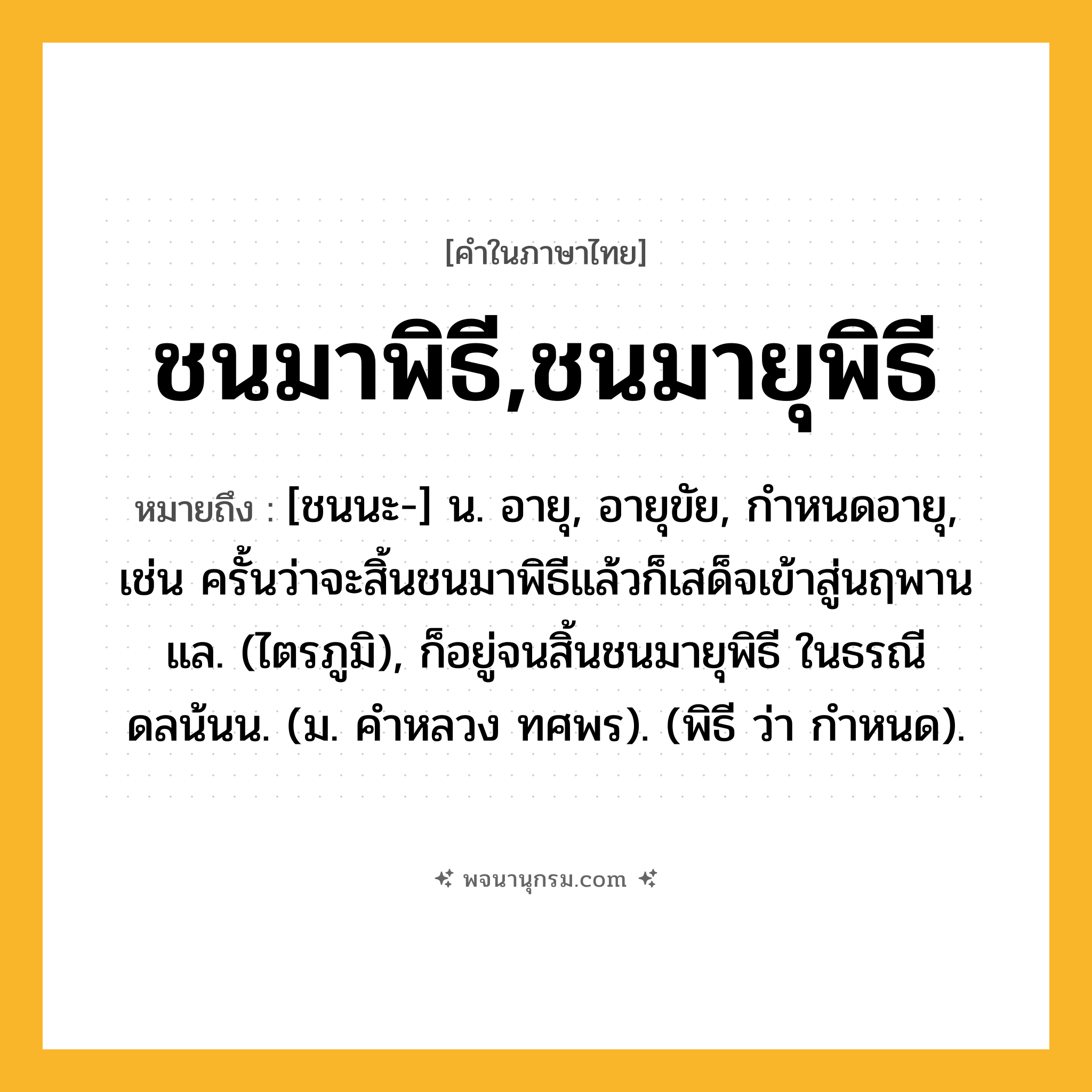 ชนมาพิธี,ชนมายุพิธี ความหมาย หมายถึงอะไร?, คำในภาษาไทย ชนมาพิธี,ชนมายุพิธี หมายถึง [ชนนะ-] น. อายุ, อายุขัย, กําหนดอายุ, เช่น ครั้นว่าจะสิ้นชนมาพิธีแล้วก็เสด็จเข้าสู่นฤพานแล. (ไตรภูมิ), ก็อยู่จนสิ้นชนมายุพิธี ในธรณีดลน้นน. (ม. คําหลวง ทศพร). (พิธี ว่า กําหนด).