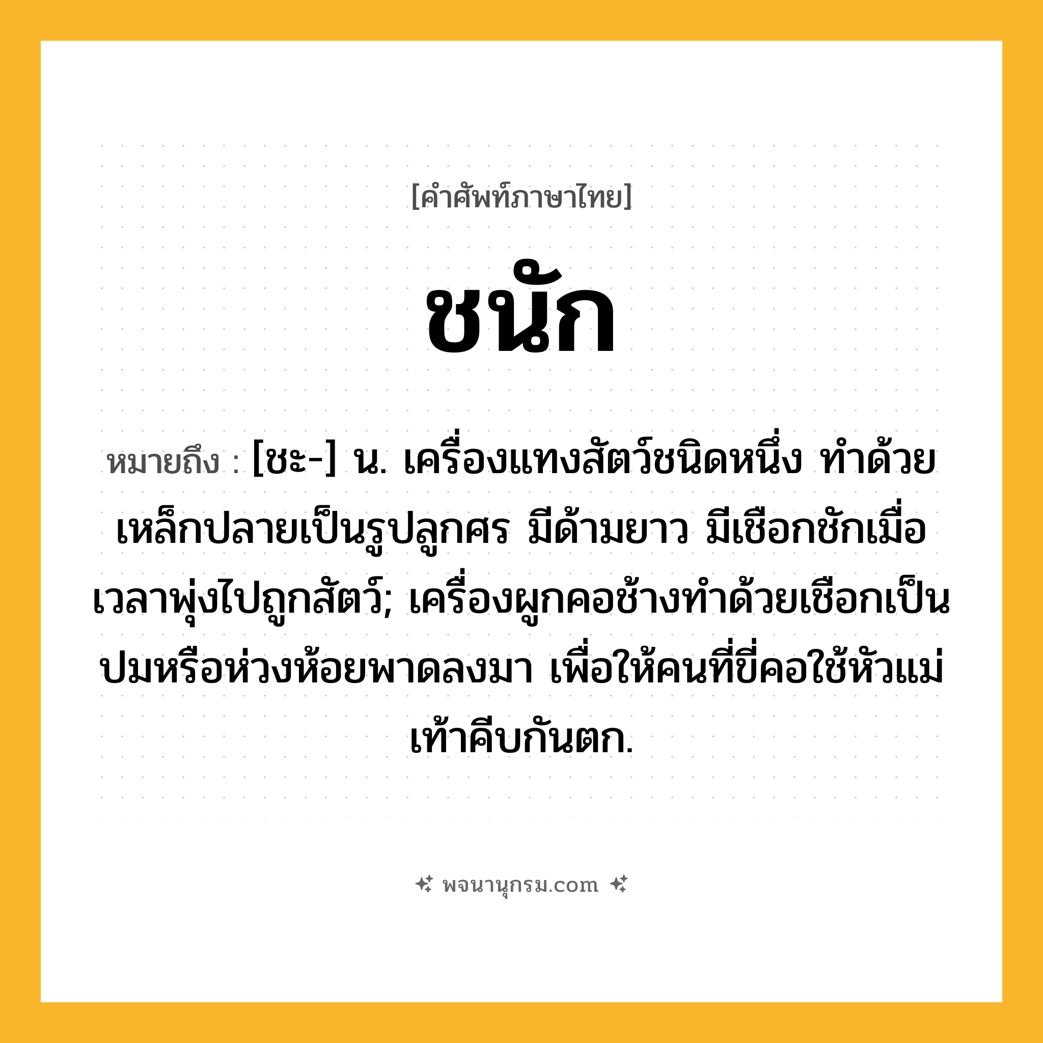 ชนัก ความหมาย หมายถึงอะไร?, คำในภาษาไทย ชนัก หมายถึง [ชะ-] น. เครื่องแทงสัตว์ชนิดหนึ่ง ทําด้วยเหล็กปลายเป็นรูปลูกศร มีด้ามยาว มีเชือกชักเมื่อเวลาพุ่งไปถูกสัตว์; เครื่องผูกคอช้างทําด้วยเชือกเป็นปมหรือห่วงห้อยพาดลงมา เพื่อให้คนที่ขี่คอใช้หัวแม่เท้าคีบกันตก.